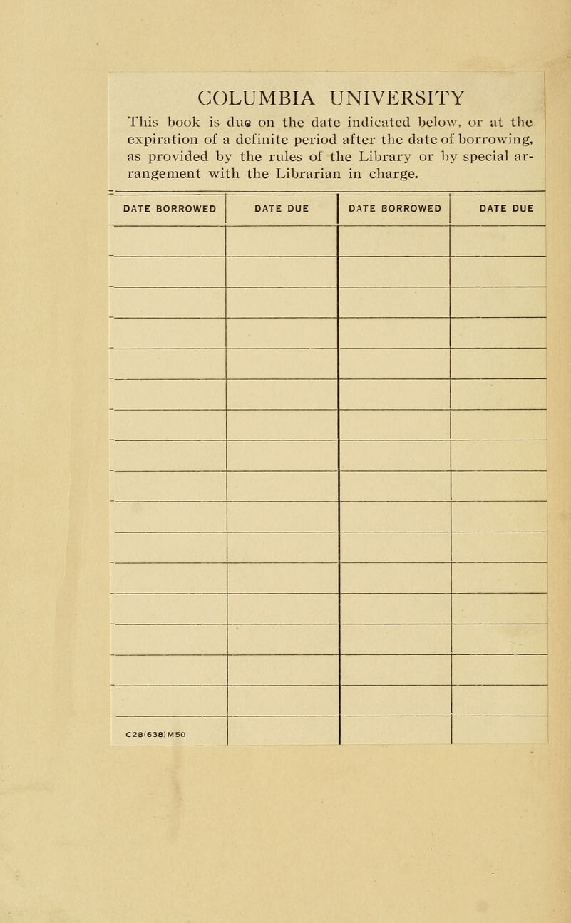 COLUMBIA UNIVERSITY I'his book is due on the dale indicated below, or at the expiration of a definite period after the date of borrowing, as provided by tlie rules of the Library or l)y special ar- rangement with the Librarian in charge. DATE BORROWED DATE DUE DATE BORROWED DATE DUE c2a(63e)Mso