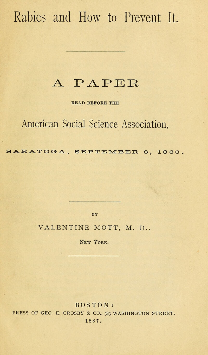 Rabies and How to Prevent It. J^ F^PER READ BEFORE THE American Social Science Association, S-A.PI.A.TOG-A., SEI'TEIwfrBEK. 8, 1886 VALENTINE MOTT, M. D., New York. BOSTON: PRESS OF GEO. E. CROSBY & CO., 383 WASHINGTON STREET. 1887.