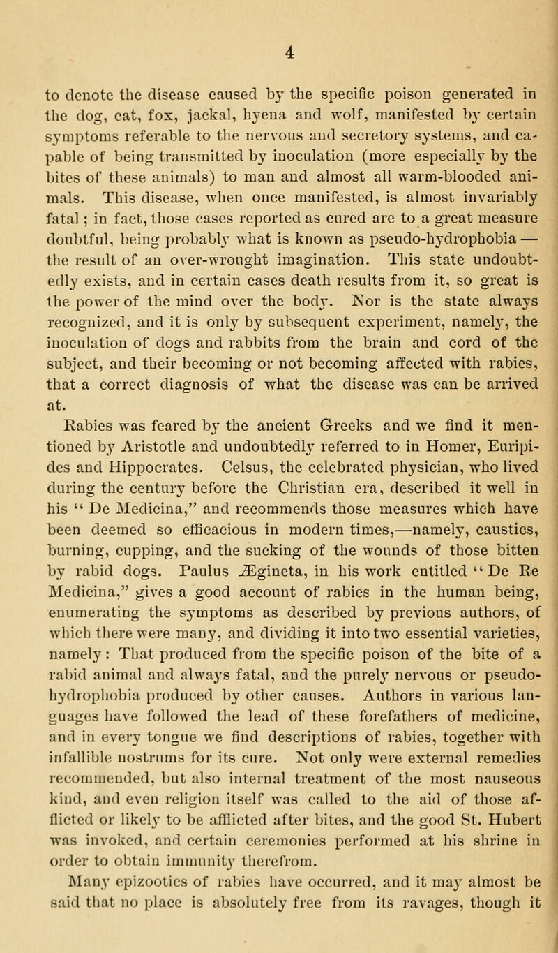 to denote the disease caused by the specific poison generated in tiie dog, cat, fox, jackal, hyena and wolf, manifested b}' certain symptoms referable to the nervous and secretory systems, and ca- pable of being transmitted by inoculation (more especially by the bites of these animals) to man and almost all warm-blooded ani- mals. This disease, when once manifested, is almost invariably fatal; in fact, those cases reported as cured are to a great measure doubtful, being probably what is known as pseudo-hydrophobia — the result of an over-wrought imagination. This state undoubt- edly exists, and in certain cases death results from it, so great is the power of the mind over the body. Nor is the state always recognized, and it is only by Gubsequent experiment, namely', the inoculation of dogs and rabbits from the brain and cord of the subject, and their becoming or not becoming affected with rabies, that a correct diagnosis of what the disease was can be arrived at. Rabies was feared b}' the ancient Greeks and we find it men- tioned b} Aristotle and undoubtedly referred to in Homer, Euripi- des and Hippocrates. Celsus, the celebrated physician, who lived during the century before the Christian era, described it well in his  De Medicina, and recommends those measures which have been deemed so efficacious in modern times,—namely, caustics, burning, cupping, and the sucking of the wounds of those bitten by rabid dogs. Paulus ^gineta, in his work entitled  De Re Medicina, gives a good account of rabies in the human being, enumerating the symptoms as described by previous authors, of which there were man}', and dividing it into two essential varieties, namely: That produced from the specific poison of the bite of a rabid animal and always fatal, and the purel}' nervous or pseudo- hydrophobia produced by other causes. Authors in various lan- guages have followed the lead of these forefathers of medicine, and in every tongue we find descriptions of rabies, together with infallible nostrums for its cure. Not only were external remedies recommended, but also internal treatment of the most nauseous kind, and even religion itself was called to the aid of those af- flicted or likel}' to be afflicted after bites, and the good St. Hubert was invoked, and certain ceremonies performed at his shrine in order to obtain immunity therefrom. Many epizootics of rabies have occurred, and it ma}' almost be said that no place is absolutely free from its ravages, though it