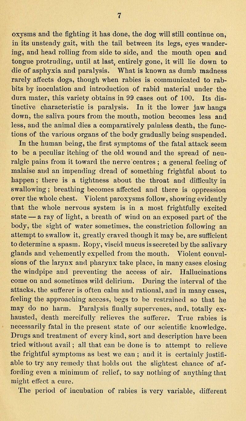 oxysms and the fighting it has done, the dog will still continue on, in its unsteady gait, with the tail between its legs, eyes wander- ing, and head rolling from side to side, and the mouth open and tongue protruding, until at last^ entirely gone, it will lie down to die of asphyxia and paralysis. What is known as dumb madness rarely affects dogs, though when rabies is communicated to rab- bits by inoculation and introduction of rabid material under the dura mater, tliis variety obtains in 99 cases out of 100. Its dis- tinctive characteristic is paralysis. In it the lower jaw hangs down, the saliva pours from the mouth, motion becomes less and less, and the animal dies a comparatively painless death, the func- tions of the various organs of the body gradually being suspended. In the human being, the first symptoms of the fatal attack seem to be a peculiar itching of the old wound and the spread of neu- ralgic pains from it toward the nerve centres ; a general feeling of malaise and an impending dread of something frightful about to happen; there is a tightness about the throat and difficulty in swallowing; breathing becomes affected and there is oppression over tlie whole chest. Violent paroxysms follow, showing evidently that the whole nervous system is in a most frightfully excited state — a ray of light, a breath of wind on an exposed part of the body, the sight of water sometimes, the constriction following an attempt to swallow it, greatl}' craved though it may be, are sufficient to determine a spasm. Ropy, viscid mucus is secreted by the salivary glands and vehemently expelled from the mouth. Violent convul- sions of the larynx and pharynx take place, in many cases closing the windpipe and preventing the access of air. Hallucinations come on and sometimes wild delirium. During the interval of the attacks, the sufferer is often calm and rational, and in many cases, feeling the approaching access, begs to be restrained so that he may do no harm. Paralj'sis finally supervenes, and, totally ex- hausted, death mercifully relieves the sufferer. True rabies is necessarily fatal in the present state of our scientific knowledge. Drugs and treatment of every kind, sort and description have been tried without avail; all that can be done is to attempt to relieve the frightful symptoms as best we can ; and it is certain^ justifi- able to try any remedy that holds out the slightest chance of af- fording even a minimum of relief, to say nothing of anything that might effect a cure. The period of incubation of rabies is very variable, different