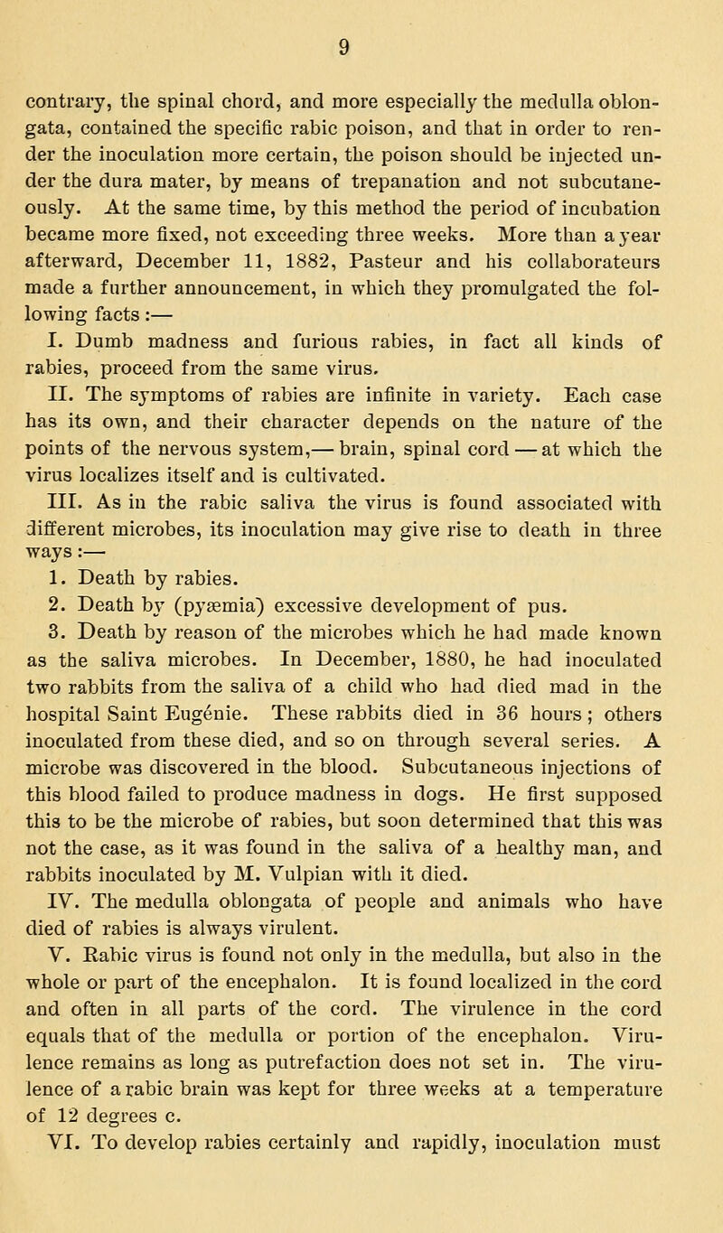 contrary, the spinal chord, and more especially the medulla oblon- gata, contained the specific rabic poison, and that in order to ren- der the inoculation more certain, the poison should be injected un- der the dura mater, by means of trepanation and not subcutane- ously. At the same time, by this method the period of incubation became more fixed, not exceeding three weeks. More than a year afterward, December 11, 1882, Pasteur and his collaborateurs made a further announcement, in which they promulgated the fol- lowing facts :— I. Dumb madness and furious rabies, in fact all kinds of rabies, proceed from the same virus. II. The symptoms of rabies are infinite in variety. Each case has its own, and their character depends on the nature of the points of the nervous system,— brain, spinal cord — at which the virus localizes itself and is cultivated. III. As in the rabic saliva the virus is found associated with different microbes, its inoculation may give rise to death in three ways:— 1. Death by rabies. 2. Death by (pyaemia) excessive development of pus. 3. Death by reason of the microbes which he had made known as the saliva microbes. In December, 1880, he had inoculated two rabbits from the saliva of a child who had died mad in the hospital Saint Eugenie. These rabbits died in 36 hours; others inoculated from these died, and so on through several series. A microbe was discovered in the blood. Subcutaneous injections of this blood failed to produce madness in dogs. He first supposed this to be the microbe of rabies, but soon determined that this was not the case, as it was found in the saliva of a healthy man, and rabbits inoculated by M. Vulpian with it died. IV. The medulla oblongata of people and animals who have died of rabies is always virulent. V. Rabic virus is found not only in the medulla, but also in the whole or part of the encephalon. It is found localized in the cord and often in all parts of the cord. The virulence in the cord equals that of the medulla or portion of the encephalon. Viru- lence remains as long as putrefaction does not set in. The viru- lence of a rabic brain was kept for three weeks at a temperature of 12 degrees c. VI. To develop rabies certainly and rapidly, inoculation must