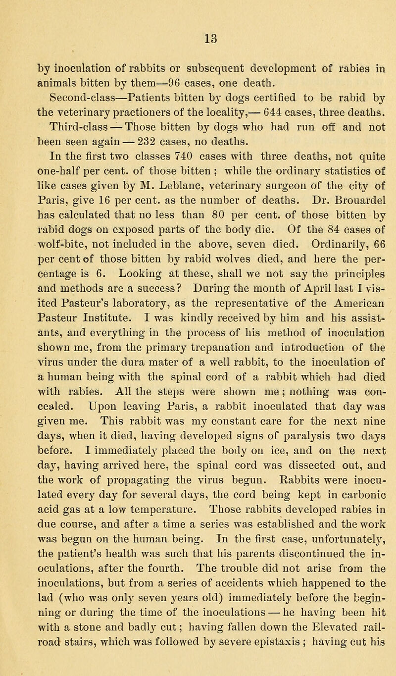 by inoculation of rabbits or subsequent development of rabies in animals bitten by them—96 cases, one death. Second-class—Patients bitten by dogs certified to be rabid by the veterinary practioners of the locality,— 644 cases, three deaths. Third-class —Those bitten by dogs who had run off and not been seen again — 232 cases, no deaths. In the first two classes 740 cases with three deaths, not quite one-half per cent, of those bitten ; while the ordinary' statistics of like cases given by M. Leblanc, veterinary surgeon of the city of Paris, give 16 per cent, as the number of deaths. Dr. Brouardel has calculated that no less than 80 per cent, of those bitten by rabid dogs on exposed parts of the body die. Of the 84 cases of wolf-bite, not included in the above, seven died. Ordinarily, 66 per cent of those bitten by rabid wolves died, and here the per- centage is 6. Looking at these, shall we not say the principles and methods are a success? During the month of April last I vis- ited Pasteur's laboratory, as the representative of the American Pasteur Institute. I was kindly received by him and his assist- ants, and everything in the process of his method of inoculation shown me, from the primary trepanation and introduction of the virus under the dura mater of a well rabbit, to the inoculation of a human being with the spinal cord of a rabbit which had died with rabies. All the steps were shown me; nothing was con- cealed. Upon leaving Paris, a rabbit inoculated that day was given me. This rabbit was my constant care for the next nine days, when it died, having developed signs of paralysis two days before. I immediatelj' placed the body on ice, and on the next da}', having arrived here, the spinal cord was dissected out, and the work of propagating the virus begun. Rabbits were inocu- lated every day for several days, the cord being kept in carbonic acid gas at a low temperature. Those rabbits developed rabies in due course, and after a time a series was established and the work was begun on the human being. In the first case, unfortunately', the patient's health was such that his parents discontinued the in- oculations, after the fourth. The trouble did not arise from the inoculations, but from a series of accidents which happened to the lad (who was only seven years old) immediately before the begin- ning or during the time of the inoculations — he having been hit with a stone and badlj' cut; having fallen down the Elevated rail- road stairs, which was followed by severe epistaxis ; having cut his