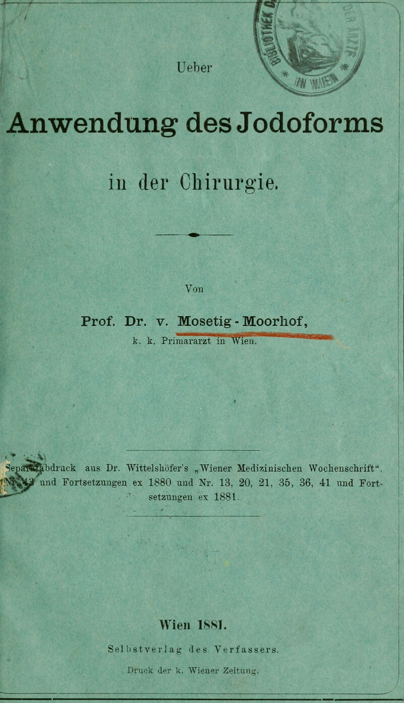 Anwendung des Jodoforms in der Chirurgie. Von Prof. Dr. V. Mosetig - Moorliof, k. k. Primararzt in Wien. W Sep^i^abdiack aus Dr. Wittelshöfer's „Wiener Medizinischen Wochenschrift'. t<N^Wi|^ und Fortsetzungen ex 1880 und Nr. 13, 20, 21, 35, 36, 41 und Fort- ^^  Setzungen ex 1881. Wien 18K1. Selbstverlag des Verfassers