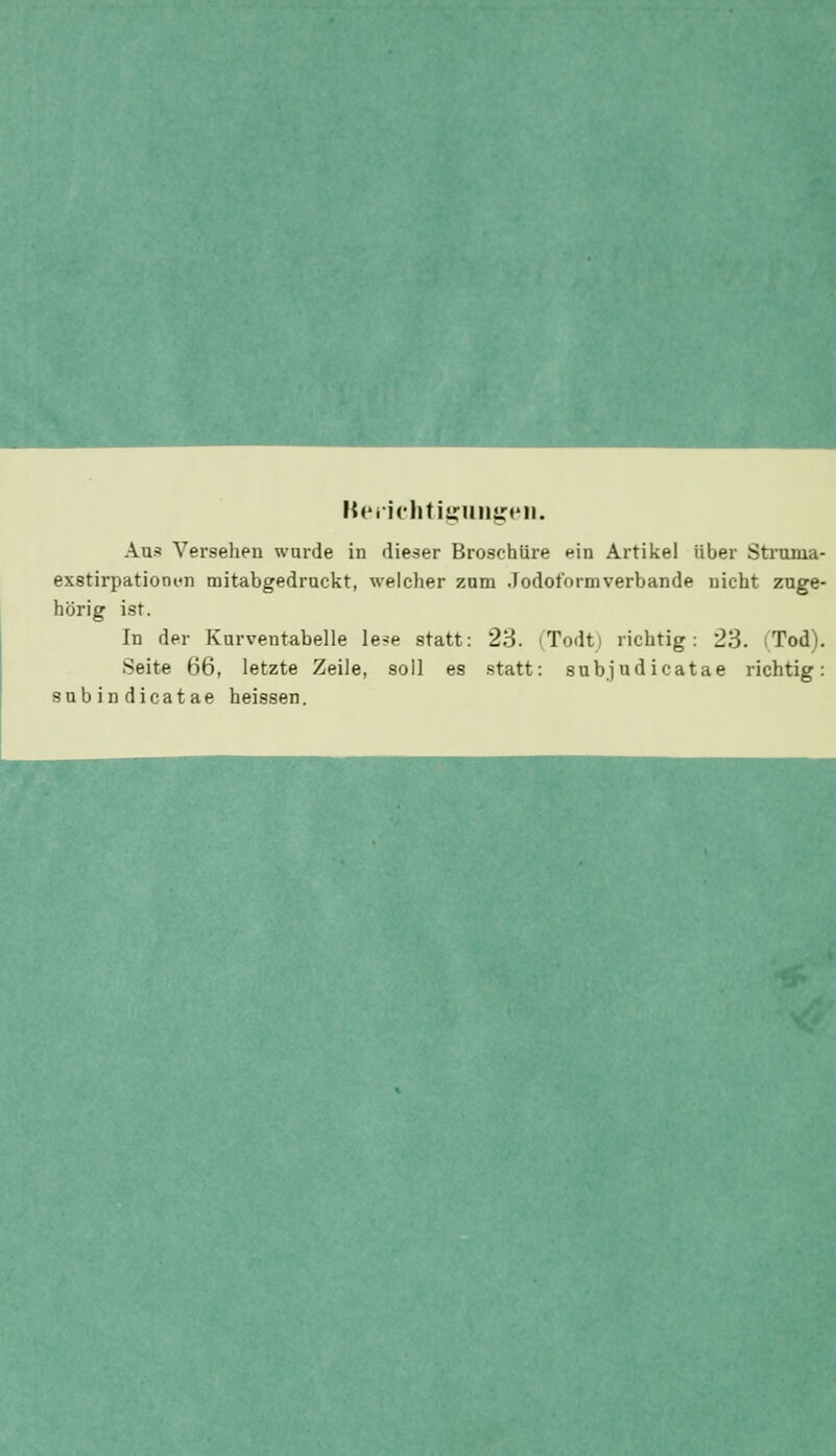 Keiiclitijjrmijjeii. Aus Versehen wurde in dieser Broschüre ein Artikel über Struma- exstirpationiMi mitabgedruckt, welclier zum Jodoformverbande nicht zuge- hörig ist. In der Kurventabelle le?e statt: 23. iTodti richtig: 23. (Tod). Seite 66, letzte Zeile, soll es statt: sub.judicatae richtig: subindicatae heissen.