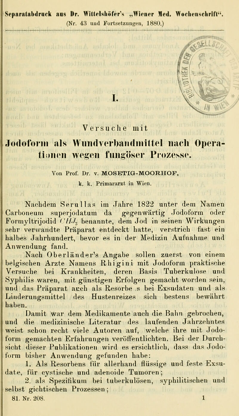 Separatabdruck aas Dr. Wittftlshöfer's „Wiener Med. Wochenschrift. (Nr. 43 und Fortsetzungen, 1880.) I. Versuche mit Jodoform als WuiulverbaiKliiiiltel nach Opera- tioin^ii wf^gon fuiigöser Prozesse. Von Prof. Dr. v. MOSETIG-MOORHOP, k. k. Primararzt in Wien. Nachdem Serullas im Jahre 1822 unter dem Namen i Carboneum superjodatum da gegenwärtig Jodoform oder Formyltrijodid ^ '//Jg benannte, dem Jod in seinen Wirkungen sehr verwandte Präparat entdeckt hatte, verstrich fast ein 1 halbes Jahrhundert, bevor es in der Medizin Aufnahme und Anwendung fand. Nach Oberländer's Angabe sollen zuerst von einem belgischen Arzte Namens Rhigini mit Jodoform praktische Versuche bei Krankheiten, deren Basis Tuberkulose und Syphilis waren, mit günstigen Erfolgen gemacht worden sein, und das Präparat auch als Resorbe s bei Exsudaten und als Linderungsmittel des Hustenreizes sich bestens bewährt haben. Damit war dem Medikamente auch die Bahn gebrochen, und die medizinische Literatur des laufenden Jahrzehntes weist schon recht viele Autoren auf, welche ihre mit Jodo- form gemachten Erfahrungen veröifentlichten. Bei der Durch- sicht dieser Publikationen wird es ersichtlich, dass das Jodo- form bisher Anwendung gefunden habe: 1. Als Resorbens für allerhand flüssige und feste Exsu- date, für cystische und adenoide Tumoren; 2. als Spezifikum bei tuberkulösen, syphilitischen und selbst gichtischen Prozessen;