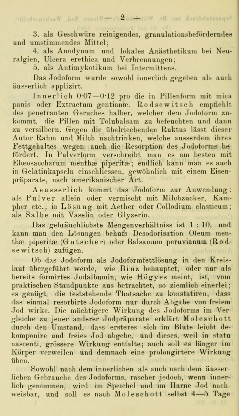 3. als Geschwüre reinigendes, granulationsbeförderndes und umstimmendes Mittel; 4. als Anodynum und lokales Anästhetikum bei Neu- ralgien, Uleera erethiea und Verbrennungen; 5. als Antimykotikum bei Interniittens. Das Jodoform wurde sowohl innerlich gegeben als auch äusserlich applizirt. Innerlich 0'07—()-12 pro die in Pillenform mit mica panis oder Extractum gentianae. Rodsewitsch empfiehlt des penetranten (reruches halber, webdier dem Jndotorm zu- kommt, die Pillen mit Tolubalsam zu l)efHuchten und dann zu versilbern. Gegen die übelriechenden Ruktus lässt diesei- Autor Rahm und Milch nachtrinken, welche ausserdem ihres Fettgehaltes wegen auch die Resorption des Jodoforms be- fördert. In Pulvertorm verschreibt man es am besten mit EloBosaccharum menthse piperita^; endlich kann man es auch in Gelatinkapseln einschliessen, gewöhnlich mit einem Eisen- präparate, nach amerikanischer Art. Aeusserlich kommt das Jodoform zur Anwemlung : als Pulver allein oder vermischt mit Milchzucker, Kam- pher etc.; in Lösung mit Aether oder Collodium elasticum; als Salbe mit Vaselin oder Glyzerin. Das gebräuchlichste Mengenverhältniss ist 1 : 10, und kann man den Lösungen behufs Desodorisation Oleum men- thse piperilae (Gutseher; oder ßalsamum peruvianum (Rod- se witsch) zufügen. Ob das Jodoform als Jodoformfettlösung in den Kreis- laut übergeführt werde, wie Binz behauptet, oder nur als bereits formirtes Jodalbumin, wie Högyes meint, ist, vom praktischen Standpunkte aus betrachtet, so ziemlich einerlei; es genügt, die feststehende Thatsache zu konstatiren, dass das einmal resorbirte Jodoform nur durch Abgabe von freiem Jod wirke. Die mächtigere Wirkung des Jodoforms im Ver gleiche zu jener anderer Jodpräparate erklärt Moleschott durch den Umstand, dass ersteres sich im Blute leicht de- komponire und freies Jod abgebe, und dieses, weil in statu nascenti, grössere Wirkung entfalte; auch soll es länger im Körper verweilen und demnach eine prolongirtere Wirkung üben. Sowohl nach dem innerlichen als auch nach dem äusser- lichen Gebrauche des Jodoforms, rascher jedoch, wenn inner- lich genommen, wird im Speichel und im Harne Jod nach- weisbar, und soll es nach Moleschott selbst 4—5 Tage