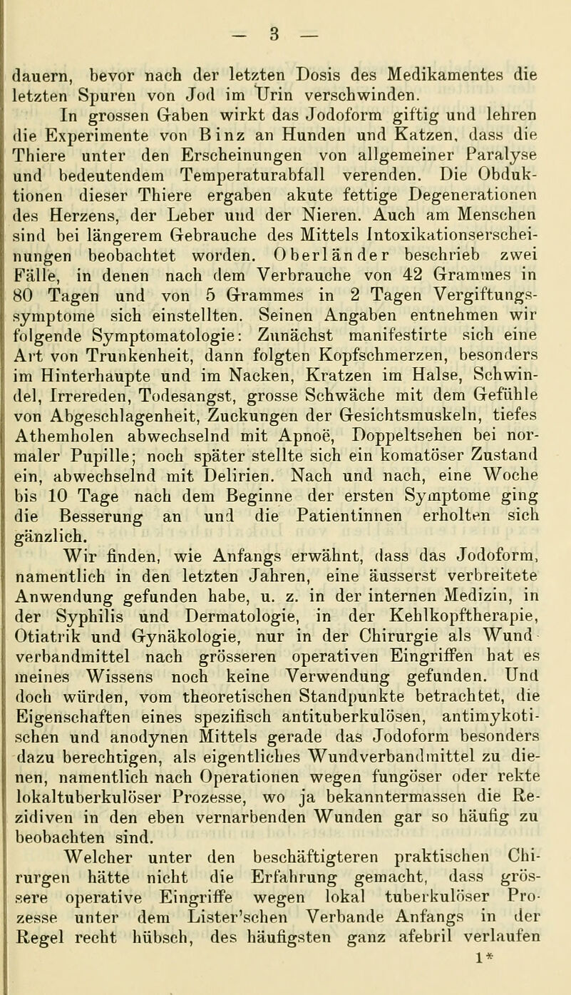 (lauern, bevor nach der letzten Dosis des Medikamentes die letzten Spuren von Jod im TFrin verschwinden. In grossen Graben wirkt das Jodoform giftig und lehren die Experimente von Binz an Hunden und Katzen, dass die Thiere unter den Erscheinungen von allgemeiner Paralyse und bedeutendem Temperaturabfall verenden. Die Obduk- tionen dieser Thiere ergaben akute fettige Degenerationen des Herzens, der Leber und der Nieren. Auch am Menschen sind bei längerem Gebrauche des Mittels Intoxikationserschei- nungen beobachtet worden. Oberländer beschrieb zwei Fälle, in denen nach dem Verbrauche von 42 Grammes in 80 Tagen und von 5 Grammes in 2 Tagen Vergiftungs- symptome sich einstellten. Seinen Angaben entnehmen wir folgende Symptomatologie: Zunächst manifestirte sich eine Art von Trunkenheit, dann folgten Kopfschmerzen, besonders im Hinterhaupte und im Nacken, Kratzen im Halse, Schwin- del, Irrereden, Todesangst, grosse Schwäche mit dem Gefühle von Abgeschlagenheit, Zuckungen der Gesichtsmuskeln, tiefes Athemholen abwechselnd mit Apnoe, Doppeltsehen bei nor- maler Pupille; noch später stellte sich ein komatöser Zustand ein, abwechselnd mit Delirien. Nach und nach, eine Woche bis 10 Tage nach dem Beginne der ersten Symptome ging die Besserung an und die Patientinnen erholten sich gänzlich. Wir finden, wie Anfangs erwähnt, dass das Jodoform, namentlich in den letzten Jahren, eine äusserst verbreitete Anwendung gefunden habe, u. z, in der internen Medizin, in der Syphilis und Dermatologie, in der Kehlkopftherapie, Otiatrik und Gynäkologie, nur in der Chirurgie als Wund- Verbandmittel nach grösseren operativen Eingriffen hat es meines Wissens noch keine Verwendung gefunden. Und doch würden, vom theoretischen Standpunkte betrachtet, die Eigenschaften eines spezifisch antituberkulösen, antimykoti- schen und anodynen Mittels gerade das Jodoform besonders dazu berechtigen, als eigentliches Wund verband mittel zu die- nen, namentlich nach Operationen wegen fungöser oder rekte lokaltuberkulöser Prozesse, wo ja bekanntermassen die Re- zidiven in den eben vernarbenden Wunden gar so häufig zu beobachten sind. Welcher unter den beschäftigteren praktischen Chi- rurgen hätte nicht die Erfahrung gemacht, dass grös- sere operative Eingriffe wegen lokal tuberkulöser Pro- zesse unter dem Lister'schen Verbände Anfangs in der Regel recht hübsch, des häufigsten ganz afebril verlaufen 1*