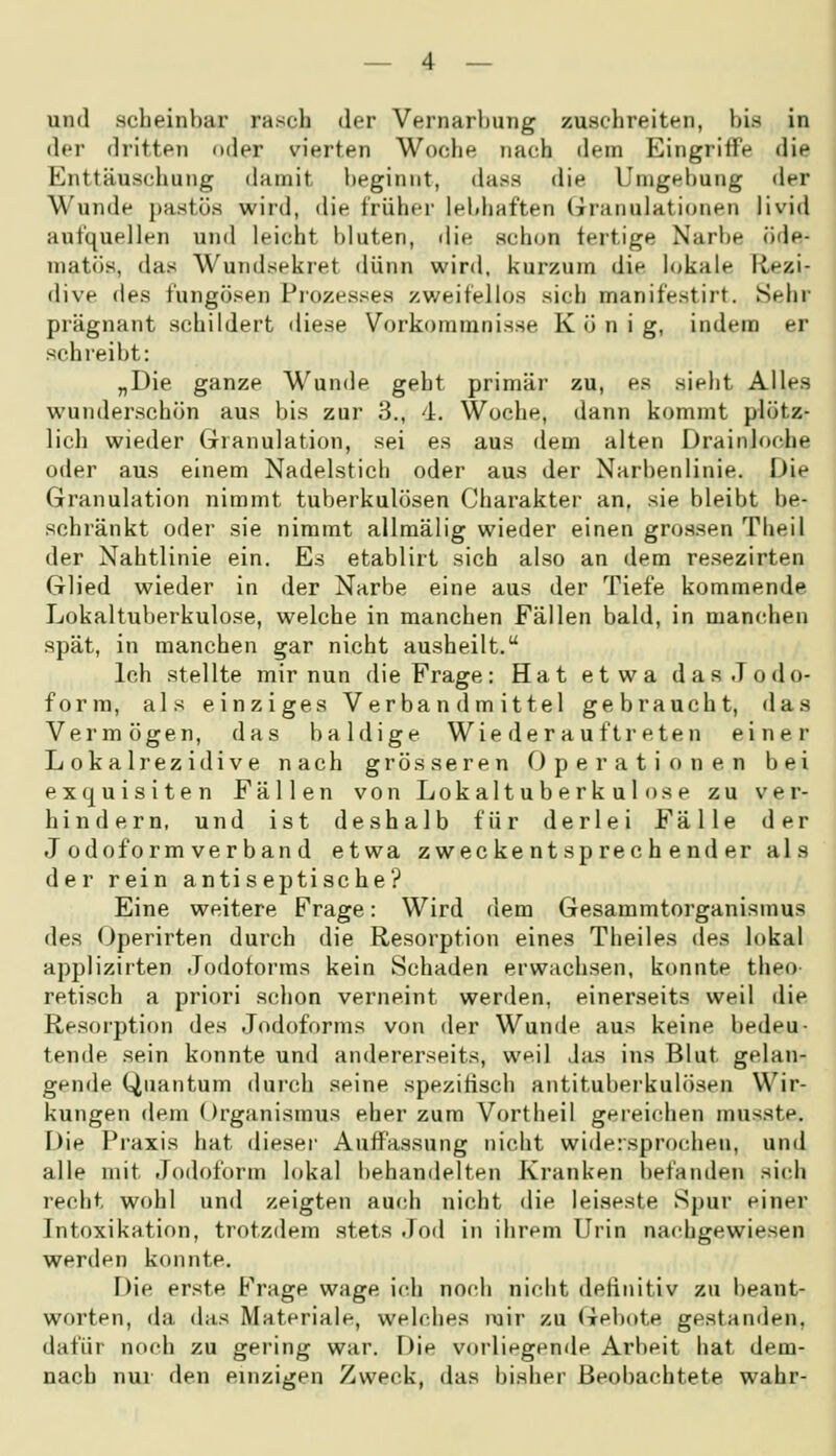 und scheinbar rasch der Vernarbung zuschreiten, bis in der dritten oder vierten Woche nach dem Eingriffe die Enttäuschung damit beginnt, dass die Unjgebung der Wunde pastüs wird, die früher lebhaften (Granulationen livid aufquellen und leicht l)luten, die schon fertige Narbe öde- matös, das Wundsekret dünn wird, kurzum die lokale liezi- dive des fungösen Prozesses zv/eifellos sich manifestirt. Sehr prägnant schildert diese Vorkommnisse Koni g, indem er schreibt: „Die ganze Wunde geht primär zu, es sieht Alles wunderschön aus bis zur 3., d. Woche, dann kommt plötz- lich wieder Granulation, sei es aus dem alten Drainloche oder aus einem Nadelstich oder aus der Narbenlinie. Die (irranulation nimmt tuberkulösen Charakter an, sie bleibt be- schränkt oder sie nimmt allmälig wieder einen grossen Theil der Nahtlinie ein. Es etablirt sich also an dem resezirten Glied wieder in der Narbe eine aus der Tiefe kommende Lokaltuberkulose, welche in manchen Fällen bald, in mancdien spät, in manchen gar nicht ausheilt. Ich stellte mir nun die Frage: Hat etwa das.Todo- forra, als einziges Verband mittel gebraucht, das Vermögen, das baldige Wie der auftreten einer Lokalrezidive nach grösseren Operationen bei exquisiten Fällen von Lokaltuberkulose zu ver- hindern, und ist deshalb für derlei Fälle der J odoform verbau d etwa zweckentsprechender als der rein anti s ep tische? Eine weitere Frage: Wird dem Gesammtorganismus des Operirten durch die Resorption eines Theiles des lokal applizirten Jodoforms kein Schaden erwachsen, konnte theo- retisch a priori schon verneint werden, einerseits weil die Resorption des Jodoforms von der Wunde aus keine bedeu- tende sein konnte und andererseits, weil Jas ins Blut gelan- gende Quantum durch seine spezifisch antituberkulösen Wir- kungen dem Organismus eher zum Vortheil gereichen musste. Die Praxis hat diesei- Auffassung nicht widersprochen, und alle mit Jodoform lokal behandelten Kranken befanden sich recht wohl und zeigten auch nicht die leiseste Spur einer Intoxikation, trotzdem stets Jod in ihrem Urin nac-hgewiesen werden konnte. Die erste Frage wage ieh noidi nielit definitiv zu beant- worten, da das Materiale, welches mir zu Gebote gestanden, dafür noch zu gering war. Die vorliegende Arbeit hat dem- nach nur den einzigen Zweck, das bisher Beobachtete wahr-