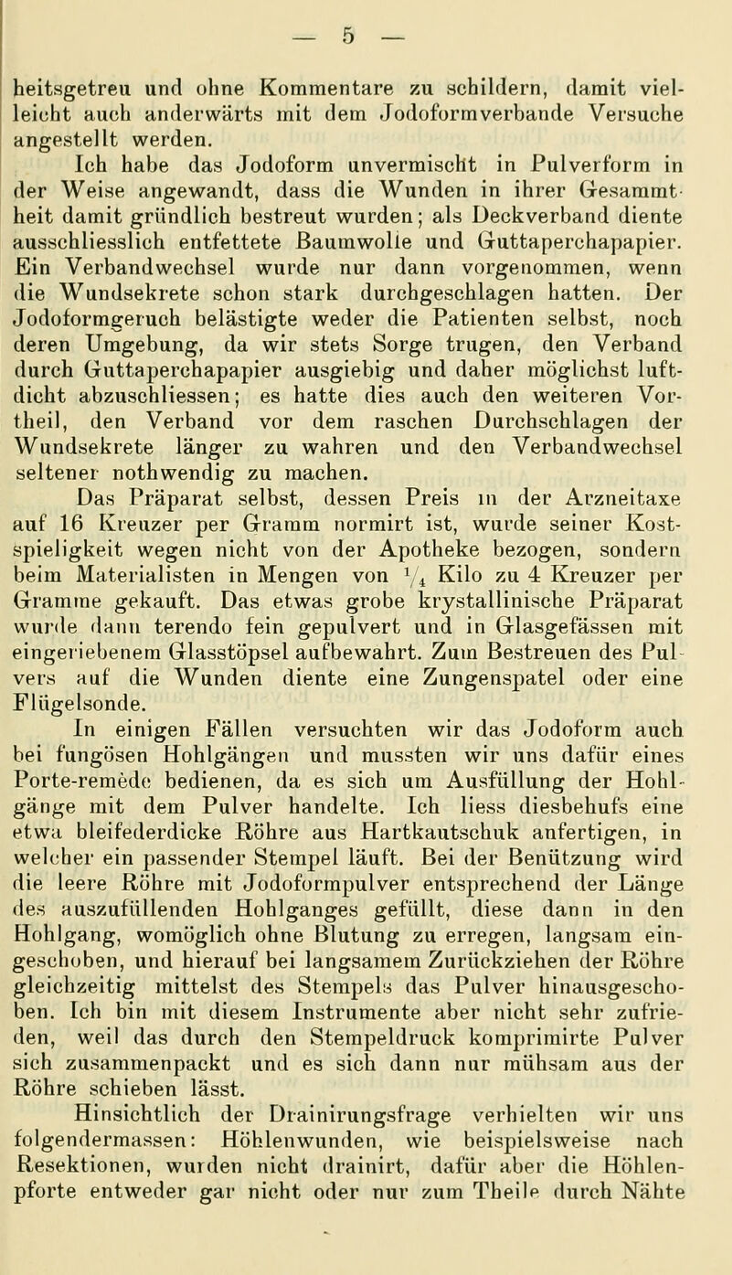 heitsgetreu und ohne Kommentare zu schildern, damit viel- leicht auch anderwärts mit dem Jodoform verbände Versuche angestellt werden. Ich habe das Jodoform unvermischt in Pulverform in der Weise angewandt, dass die Wunden in ihrer Gresammt heit damit gründlich bestreut wurden; als Deckverband diente ausschliesslich entfettete Baumwolle und Gruttaperchapapier. Ein Verbandwechsel wurde nur dann vorgenommen, wenn die Wundsekrete schon stark durchgeschlagen hatten. Der Jodoformgeruch belästigte weder die Patienten selbst, noch deren Umgebung, da wir stets Sorge trugen, den Verband durch Guttaperchapapier ausgiebig und daher möglichst luft- dicht abzuschliessen; es hatte dies auch den weiteren Vor- theil, den Verband vor dem raschen Durchschlagen der Wundsekrete länger zu wahren und den Verbandwechsel seltener nothwendig zu machen. Das Präparat selbst, dessen Preis in der Arzneitaxe auf 16 Kreuzer per Gramm normirt ist, wurde seiner Kost- spieligkeit wegen nicht von der Apotheke bezogen, sondern beim Materialisten in Mengen von ^/^ Kilo zu 4 Kreuzer per Gramme gekauft. Das etwas grobe krystallinische Präparat wurde dann terendo fein gepulvert und in Glasgefässen mit eingeriebenem Glasstöpsel aufbewahrt. Zum Bestreuen des Pul- vers auf die Wunden diente eine Zungenspatel oder eine Flügelsonde. In einigen Fällen versuchten wir das Jodoform auch bei fungösen Hohlgängen und mussten wir uns dafür eines Porte-remedc bedienen, da es sich um Ausfüllung der Hohl- gänge mit dem Pulver handelte. Ich Hess diesbehufs eine etwa bleifederdicke Röhre aus Hartkautschuk anfertigen, in welcher ein passender Stempel läuft. Bei der Benützung wird die leere Röhre mit Jodoformpulver entsprechend der Länge des auszufüllenden Hohlganges gefüllt, diese dann in den Hohlgang, womöglich ohne Blutung zu erregen, langsam ein- geschoben, und hierauf bei langsamem Zurückziehen der Röhre gleichzeitig mittelst des Stempels das Pulver hinausgescho- ben. Ich bin mit diesem Instrumente aber nicht sehr zufrie- den, weil das durch den Stempeldruck komprimirte Pulver sich zusammenpackt und es sich dann nur mühsam aus der Röhre schieben lässt. Hinsichtlich der Drainirungsfrage verhielten wir uns folgendermassen: Höhlenwunden, wie beispielsweise nach Resektionen, wurden nicht drainirt, dafür aber die Höhlen- pforte entweder gar nicht oder nur zum Theilf durch Nähte