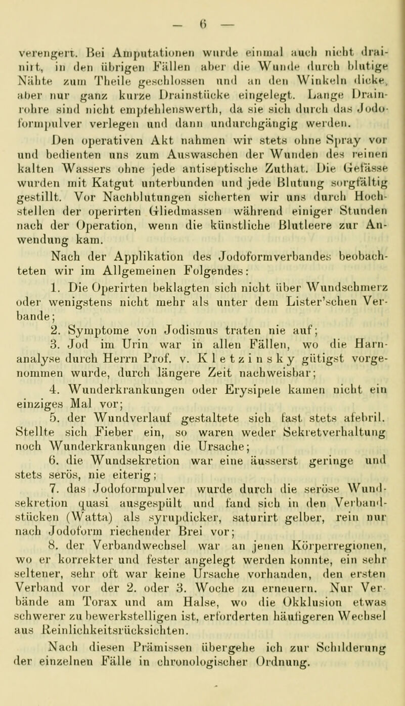 verengert. Bei Aniputatioiipii wurde piimial aucli nicht drai- niit, in dfu übrigen Füllen aber die Wunde durch blutige Nähte zum Theile ge.sciilosaen und an den Winkeln dicke, al)er nur ganz kuize Di-ainstücke eingelegt. Lange iJrain- rcdire sind nicht enijtlehlenswerth, da sie sich durch das Judo iurnipulver verlegen und dann undurchgängig werden. Den operativen Akt nahmen wir stets ohne Spray vor und bedienten uns zum Auswaschen der Wunden des reinen kalten Wassers ohne jede antiseptische Zuthat. Die Get'ässe wurden mit Katgut unterbunden und jede Blutung sorgfältig gestillt. Vor Nachblutungen sicherten wir uns durch Hoch- stellen der operirten Gliedmassen während einiger Stunden nach der Operation, wenn die künstliche Blutleere zur An- wendung kam. Nach der Applikation des Jodoformverbandes beobach- teten wir im Allgemeinen Folgendes: 1. Die Operirten beklagten sich nicht über Wunds(!hmerz oder wenigstens nicht mehr als unter dem Lister'schen Ver- bände; 2. Symptome von Jodismus traten nie auf; 3. Jod im Urin war in allen Fällen, wo die Harn- analyse durch Herrn Prof. v. Kletzinsky gütigst vorge- nommen wurde, durch längere Zeit nachweisbar; 4. Wunderkrankungen oder Erysipele kamen nicht ein einziges Mal vor; 5. der Wund verlauf gestaltete sich last stets aiebril. Stellte sich Fieber ein, so waren weder Sekretverhaltung noch Wunderkrankungen die Ursache; 6. die Wundsekretion war eine äusserst geringe und stets serös, nie eiterig; 7. das Jodoformpulver wurde durch die seröse Wund- sekretion quasi ausgespült und fand sich in den Verband- sfücken (Watta) als syrujjdicker, saturirt gelber, rein nur nach Jodoform riechender Brei vor; 8. der Verbandwechsel war an jenen Körperregiorien, wo er korrekter und fester angelegt werden konnte, ein sehr seltener, sehr oft war keine Ui'sache vorhanden, den ersten Verband vor der 2. oder 'S. Woche zu erneuern. Nur Ver- bände am Torax und am Halse, wo die Okklusion etwas schwerer zu bewerkstelligen ist, erforderten häutigeren Wechsel aus Reinlichkeitsrücksichten. Nach diesen Prämissen übergehe ich zur Schilderung der einzelnen Fälle in chronologischer Ordnung.