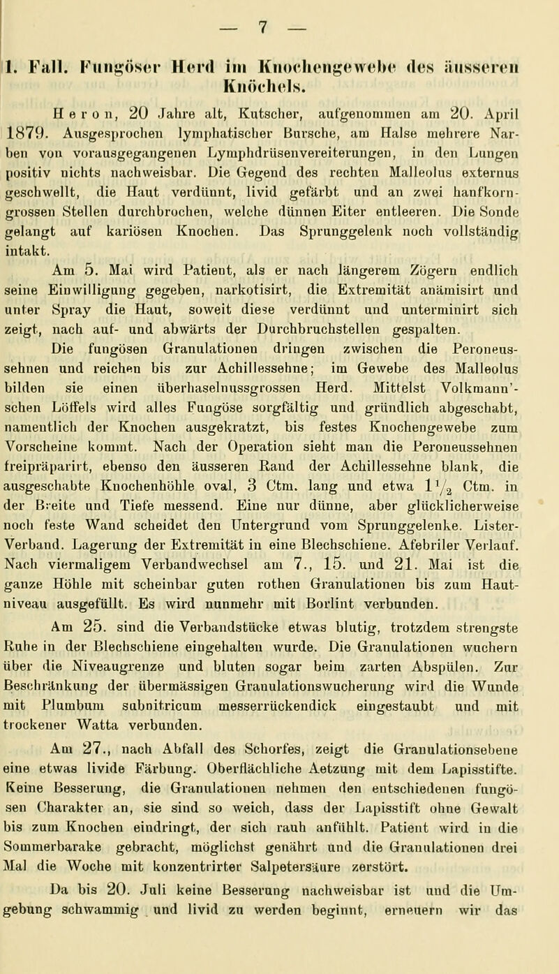1. Fall. Funsösor Hord im Kiiocheiigeweln'! des iiiisseren Knöchels. H e r 0 n, 20 .fahre alt, Kutscher, aufgenommen am 20. April 1879. Ausgesproclien lymphatischer Bursche, am Halse mehrere Nar- ben von vorausgegangenen Lymphdrüsenvereiterungen, in den Ijungen positiv nichts nachweisbar. Die Gegend des rechten Malleolus externus geschwellt, die Haut verdünnt, livid gefärbt und an zwei hanfkorn- grossen Stellen durchbrochen, welche dünnen Eiter entleeren. Die Sonde gelangt auf kariösen Knochen. Das Sprunggelenk noch vollständig intakt. Am 5. Mai wird Patient, als er nach längerem Zögern endlich seine Einwilligung gegeben, narkotisirt, die Extx'emität anämisirt und unter Spray die Haut, soweit diese verdünnt und unterminirt sich zeigt, nach auf- und abwärts der Durchbruchstellen gespalten. Die fungösen Granulationen dringen zwischen die Peroneus- sehnen und reichen bis zur Achillessehne; im Gewebe des Malleolus bilden sie einen überhaselnussgrossen Herd. Mittelst Volkmann'- schen Lötfels wird alles Fungöse sorgfältig und gründlich abgeschabt, nameutlicli der Knochen ausgekratzt, bis festes Knochengewebe zum Vorscheine kommt. Nach der Operation sieht man die Peroneussehnen freipräparirt, ebenso den äusseren Rand der Achillessehne blank, die ausgeschabte Knochenhöhle oval, 3 Ctm. lang und etwa IY2 Ctm. in der Breite und Tiefe messend. Eine nur dünne, aber glücklicherweise noch feste Wand scheidet den Untergrund vom Sprunggelenke. Lister- Verband. Lagerung der Extremität in eine Blechschiene. Afebriler Verlauf. Nach viermaligem Verbandwechsel am 7., 15. und 21. Mai ist die ganze Höhle mit scheinbar guten rothen Gi'anulationen bis zum Haut- niveau ausgefüllt. Es wird nunmehr mit Borlint verbunden. Am 25. sind die Verbandstücke etwas blutig, trotzdem strengste Ruhe in der Blechschiene eingehalten wurde. Die Granulationen wuchern über die Niveaugrenze und bluten sogar beim zarten Abspülen. Zur Beschränkung der übermässigen Granulationswucherung wird die Wunde mit Plumbum sabnitricum messerrückendick eingestaubt und mit trockener Watta verbunden. Am 27., nach Abfall des Schorfes, zeigt die Granulationsebene eine etwas livide Färbung. Oberflächliche Aetzung mit dem Lapisstifte. Keine Besserung, die Granulationen nehmen den entschiedenen fungö- sen Charakter an, sie sind so weich, dass der Lapisstift ohne Gewalt bis zum Knochen eindringt, der sich rauh anfühlt. Patient wird in die Sommerbarake gebracht, möglichst genähi't und die Granulationen drei Mal die Woche mit konzentrirter Salpetersäure zerstört. Da bis 20. Juli keine Besserung nachweisbar ist und die Um- gebung schwammig und livid zu werden beginnt, erneuern wir das