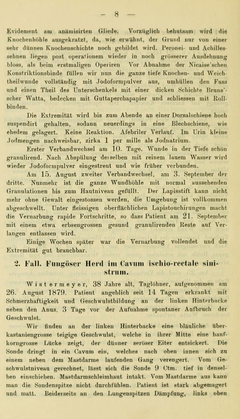 Evidenient am anäniisirteii Gliede. Vorzüglich behutsam wird die Knocheiihöhle ausgekratzt, da, wie erwähnt, der Grund nur von einer sehr dünnen Knochenschichte noch gebildet wird. Peronei- und Achilles- sehnen liegen post Operationen! wieder in noch grösserer Ausdehnung bloss, als beim erstmaligen 0[)eriren Vor Abnahme der Xicaise'schen Konsiriktionsbinde füllen wir nun die ganze tiefe Knochen- und Weich- theilwunde vollständig mit .Jodoformpulver aus, umhüllen den Fuss und einen Theil des Unterschenkels mit einer dicken Schichte Bruns'- scher Watta, bedecken mit Guttaperchapapier und schliessen mit Roll- binden. Die Extremität wird bis zum Abende an einer Dorsalschiene hoch suspendirt gehalten, sodann neuerdings in eine Blecbschiene, wie ehedem gelagert. Keine Reaktion. Afebriler Verlauf. Im Urin kleine Jodmengen nachweisbar, zirka 1 per mille als Jodnatrium. Erster Verbandwechsel am 10. Tage. Wunde in der Tiefe schön granulirend. Nach Abspülung deiselben mit reinem lauem Wasser wird wieder Jodoforrapulver eingestreut und wie früher verbunden. Am 15. August zweiter Verbandwechsel, am 3. September der dritte. Nunmehr ist die ganze Wuudhöhle mit normal aussehenden Granulationen bis zum Hautniveau gefüllt. Der Lapisstift kann nicht mehr ohne Gewalt eingestossen werden, die Umgebung ist vollkommen abgeschwellt. Unter fleissigen oberflächlichen Lapistouchirungen macht die Vernarbung rapide Fortschritte, so dass Patient am 21. Sejitember mit einem etwa erbsengrossen gesund granulirenden Reste auf Ver- langen entlassen wird. Einige Wochen später war die Vernarbang vollendet und die Extremität gut brauchbar. 2. Fall. Fuiigöscr Herd im ('avuiii iscliio-rectalc siiii- struiii. W i s t e r m e y e r, 38 Jahre alt, Taglöhner, aufgenommen am 26. August 1879. Patient angeblich seit 14 Tagen erkrankt mit Schmerzhaftigkeit und Geschwulstbildung an der linken Hinterbacke neben den Anus. 3 Tage vor der Aufnahme spontaner Aufbruch der Geschwulst. Wir finden an der linken Hinterbacke eine bläuliche Uber- kastaniengrosse teigige Geschwulst, welche in ihrer Mitte eine hanf- korngrosse Lücke zeigt, der dünner serüser Eiter entsickert. Die Sonde dringt in ein Cavum ein, welches nach oben innen sich zu einem neben dem Mastdarme laufenden Gang verengert. Vom Ge- schwulstniveau gerechnet, lässt sich die Sonde 9 Ctm. tief in densel- ben einschieben. Mastdarmschleimhaut intakt. Vom Mastdarme ans kann man die Sondenspitze nicht durchfühlen. Patient ist stark abgemagert und matt. Beiderseits an den Lungenspitzen Dämpfung, links oben