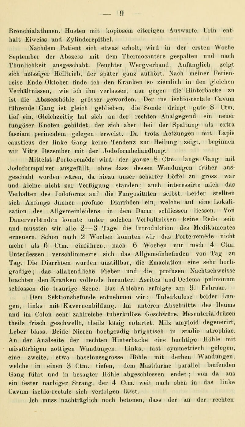 Bronchialathmen. Husten mit kopiösem eiterif^eni Aaswurfe. Urin ent- hält Eiweisa und Zylinderepithel. Nachdem Patient sich etwas erholt, wird in der ersten Woche September der Absze.«s mit dem Thermocautere gespalten und nach Thunlichkeit ausgeschabt. Feuchter Wergverband. Anfänglich zeigt sich massiger Heiltrieb, der später ganz aufhört. Nach meiner Ferien- reise Ende Oktober linde ich den Kranken so ziemlich in den gleichen Verliältnissen, wie ich ihn verlassen, nur gegen die Hinterbacke zu ist die Abszesshöhle grösser geworden. Der ins ischio-rectale Cavum tührende Gang ist gleich geblieben, die Sonde dringt gute 8 Ctm. tief ein. Gleichzeitig hat sich an der rechten Aualgegend ein neuer fungöser Knoten gebildet, der sich aber bei der Spaltung als extra fasciam perinealem gelegen erweist. Da trotz Aetzungen mit Lapis causticus der linke Gang keine Tendenz zur Heilung zeigt, beginnen wir Mitte Dezember mit der Jodoformbehandlung. Mittelst Porte-remede wird der ganze 8 Ctm. lange Gang mit Jodoformpulver ausgefüllt, ohne dass dessen Wandungen früher aus- geschabt worden wären, da hiezu unser scharfer Löffel zu gross war und kleine nicht zur Verfügung standen ; auch interessirte mich das Verhalten des Jodoforms auf die Fungositäten selbst. Leider stellten sich Anfangs Jänner profuse Diarrhöen ein, welche auf eine Lokali- sation des Allgemeinleidens in dem Darm schliessen Hessen. Von Dauerverbänden konnte unter solchen Verhältnissen keine Rede sein und mussten wir alle 2—3 Tage die Introduktion des Medikamentes erneuern. Schon nach 2 Wochen konnten wir das Porte-remede nicht mehr als 6 Ctm. einführen, nach 6 Wochen nur noch 4 Ctm. Unterdessen verschlimmerte sich das Allgemeinbefinden von Tag zu Tag. Die Diarrhöen wurden unstillbar, die Emaciation eine sehr hoch- gradige ; das allabendliche Fieber und die profusen Nachtschweisse brachten den Kranken vollends herunter. Ascites und Oedema pulmonum schlössen die traurige Szene. Das Ableben erfolgte am 9. Februar. Dem Sektionsbefunde entnehmen wir: Tuberkulose beider Lun- gen, links mit Kavernenbildung. Im unteren Abschnitte des Ueums und im Colon sehr zahlreiche tuberkulöse Geschwüre. Mesenterialdrüsen tbeils frisch geschwellt, theils käsig entartet. Milz amyloid degenerirt, Leber blass. Beide Nieren hochgradig brightisch in stadio atrophiae. An der Anakseite der rechten Hinterbacke eine buchtige Höhle mit mi.«sfärbigen zottigen Wandungen. Links, fast symmetrisch gelegen, eine zweite, etwa haselnussgrosse Höhle mit derben Wandungen, welche in einen 3 Ctm. tiefen, dem Mastdarme parallel laufenden Gang führt und in besagter Höhle abgeschlossen endet ; von da aus ein fester narbiger Strang, der 4 Ctm. weit nach oben in das linke Cavum ischio-rectale sich verfolgen lässt. Ich muss nachträglich noch betonen, dass der an der rechten