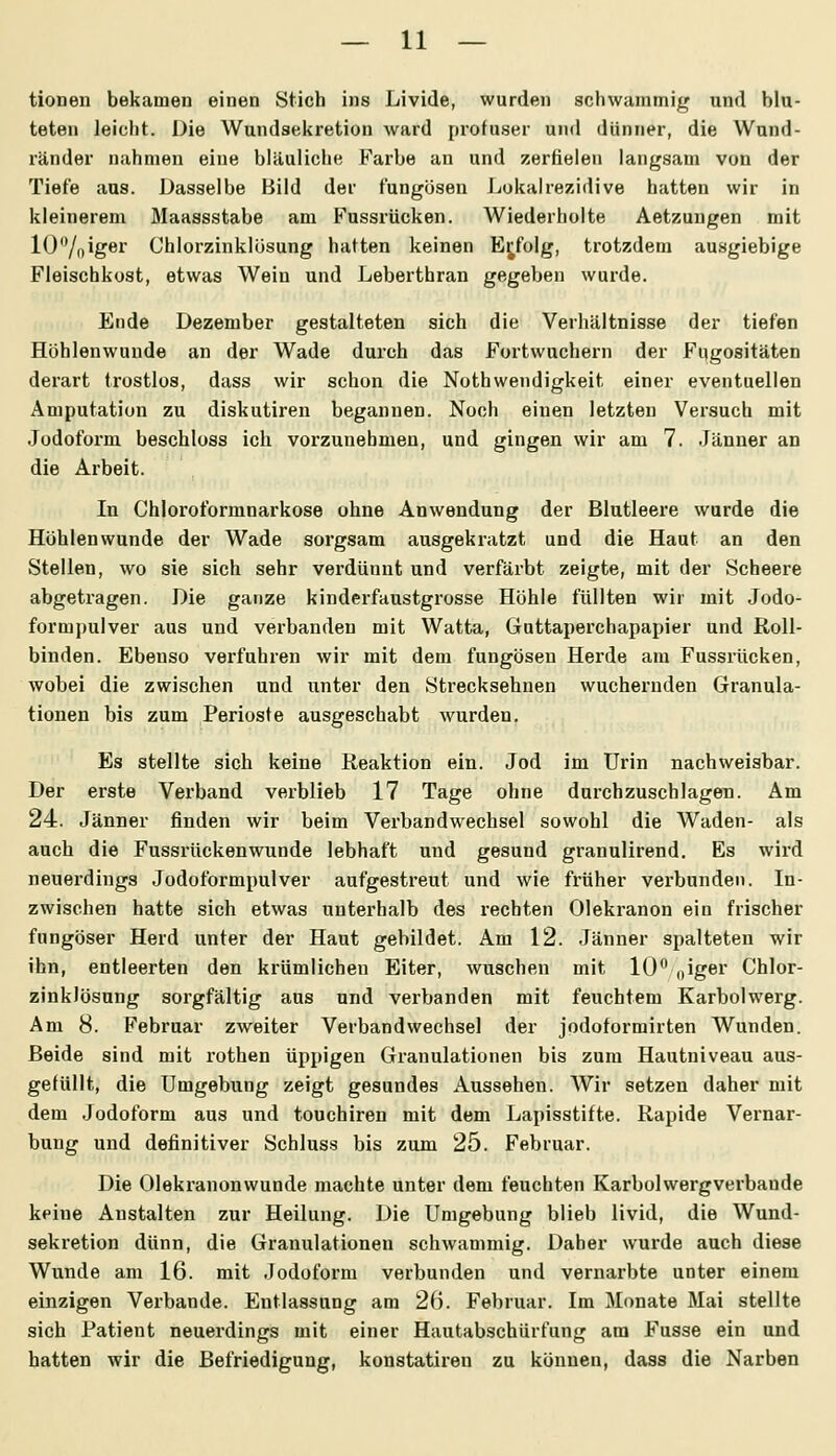 tionen bekamen einen Stich ins Livide, wurden schwammig und blu- teten leiclit. Die Wundsekretion ward profuser und dünner, die Wund- ränder nahmen eine bläuliche Farbe an und zerfielen langsam von der Tiefe aus. Dasselbe Bild der f'ungösen Lokalrezidive hatten wir in kleinerem Maassstabe am F'ussrücken. Wiederholte Aetzungen mit lO'Yoiger Chlorzinklösung hatten keinen Ei^folg, trotzdem ausgiebige Fleischkost, etwas Wein und Leberthran gegeben wurde. Ende Dezember gestalteten sich die Verhältnisse der tiefen Höhlenwunde an der Wade durch das Fortwuchern der Fugositäten derart trostlos, dass wir schon die Nothwendigkeit einer eventuellen Amputation zu diskutiren begannen. Noch einen letzten Versuch mit .Jodoform beschloss ich vorzunehmen, und gingen wir am 7. Jänner an die Arbeit. In Chlorotbrmnarkose ohne Anwendung der Blutleere wurde die Höhlen wunde der Wade sorgsam ausgekratzt und die Haut an den Stellen, wo sie sich sehr verdünnt und verfärbt zeigte, mit der Scheere abgetragen. Die ganze kinderfaustgrosse Höhle füllten wir mit Jodo- formpulver aus und verbanden mit Watta, Guttaperchapapier und Roll- binden. Ebenso verfuhren wir mit dem fungösen Herde am Fussrücken, wobei die zwischen und unter den Strecksehnen wuchernden Granula- tionen bis zum Perioste ausgeschabt wurden. Es stellte sich keine Reaktion ein. Jod im Urin nachweisbar. Der erste Verband verblieb 17 Tage ohne durchzuschlagen. Am 24. Jänner finden wir beim Verbandwechsel sowohl die Waden- als auch die Fussrückenwunde lebhaft und gesund granulirend. Es wird neuerdings Jodoformpulver aufgestreut und wie früher verbunden. In- zwischen hatte sich etwas unterhalb des rechten Olekranon ein frischer fungöser Herd unter der Haut gebildet. Am 12. Jänner spalteten wir ihn, entleerten den krümlichen Eiter, wuschen mit 10 oig^i Chlor- zinklösung sorgfältig aus und verbanden mit feuchtem Karbolwerg. Am 8. Februar zweiter Verbandwechsel der jodoformirten Wunden. Beide sind mit rothen üppigen Granulationen bis zum Hautniveau aus- gefüllt, die Umgebung zeigt gesundes Aussehen. Wir setzen daher mit dem Jodoform aus und touchiren mit dem Lapisstifte. Rapide Vernar- bung und definitiver Schluss bis zum 25. Februar. Die Olekranonwunde machte unter dem feuchten Karbolwergverbande keine Anstalten zur Heilung. Die Umgebung blieb livid, die Wund- sekretion dünn, die Granulationen schwammig. Daher wurde auch diese Wunde am 16. mit Jodoform verbunden und vernarbte unter einem einzigen Verbände. Entlassung am 2(5. Februar. Im Monate Mai stellte sich Patient neuerdings mit einer Hautabschürfung am Fusse ein und hatten wir die Befriedigung, konstatii'en zu können, dass die Narben