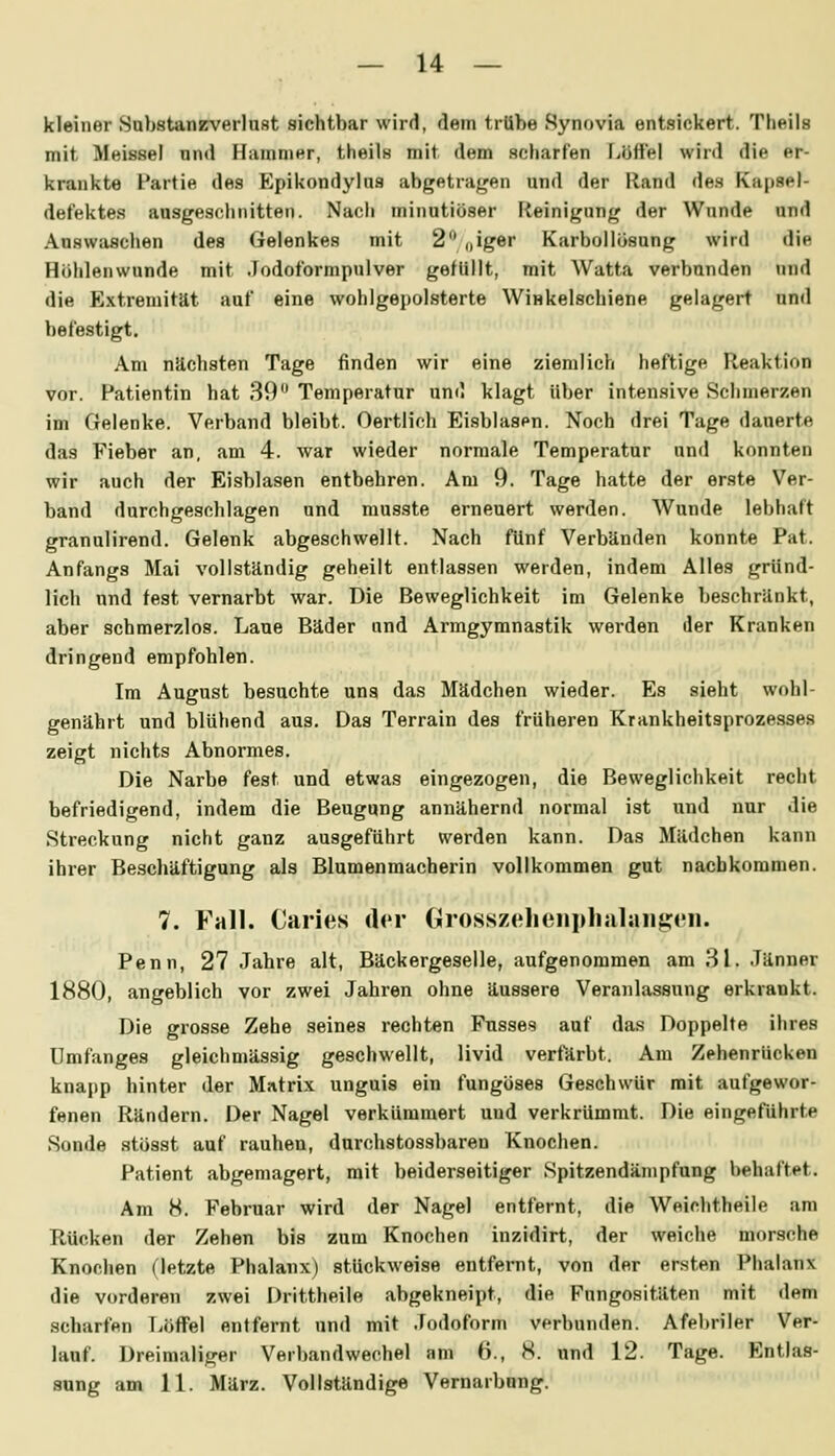 kleiner Sabstanzverlust sichtbar wird, flem trübe Synovia entsickert. Theils mit Mwissel nn»l HumniHr, theÜH mit dem seliarfen Lijffel wird die er- krankte Partie des Epikondylns abgetragen und der Hand de« Kapael- defektes ausgeschnitten. Nach minutiöser Fteinigung der Wunde und Auswaschen des Gelenkes mit 2'^ nig^^ Ksirbollosung wird die Höhlenwunde mit Jodoformpulver gefüllt, mit Watta verbunden und die Extremität auf eine wohlgepolsterte Winkelschiene gelagert unil befestigt. Am nächsten Tage finden wir eine ziemlich heftige Reaktion vor. Patientin hat 39 Temperatur und klagt über intensive Schmerzen im Gelenke. Verband bleibt. Oertlich Eisblasen. Noch drei Tage dauerte das Fieber an, am 4. war wieder normale Temperatur und konnten wir auch der Eisblasen entbehren. Am 9. Tage hatte der erste Ver- band durchgeschlagen und musste erneuert werden. Wunde lebhaft granulirend. Gelenk abgeschwellt. Nach fünf Verbänden konnte Pat. Anfangs Mai vollständig geheilt entlassen werden, indem Alles gründ- lich und fest vernarbt war. Die Beweglichkeit im Gelenke beschränkt, aber schmerzlos. Laue Bäder und Armgymnastik werden der Kranken dringend empfohlen. Im August besuchte uns das Mädchen wieder. Es sieht wohl- genährt und blühend aus. Das Terrain des früheren Krankheitsprozesses zeigt nichts Abnormes. Die Narbe fest und etwas eingezogen, die Beweglichkeit recht befriedigend, indem die Beugung annähernd normal ist und nur die Streckung nicht ganz ausgeführt werden kann. Das Mädchen kann ihrer Beschäftigung als Blumenmacherin vollkommen gut nachkommen. 7. Fall. Caries der Grossz(»lieni>lialaiiü:<'ii. Penn, 27 Jahre alt, Bäckergeselle, aufgenommen am 31. Jänner 1880, angeblich vor zwei Jahren ohne äussere Veranlassung erkrankt. Die grosse Zehe seines rechten Fusses auf d.as Doppelte ihres ümfanges gleichmässig geschwellt, livid verfärbt. Am Zehenrücken knapp hinter der Matrix unguis ein fungöses Geschwür mit aufgewor- fenen Rändern. Der Nagel verkümmert und verkrümmt. Die eingeführte Sonde stösst auf rauhen, durchstossbaren Knochen. Patient abgemagert, mit beiderseitiger Spitzendänipfung behaftet. Am 8. Februar wird der Nagel entfernt, die Weichtheile am Rücken der Zehen bis zum Knochen inzidirt, der weiche morsche Knochen (letzte Phalanx) stückweise entfernt, von der ersten Phalanx die vorderen zwei Drittheile abgekneipt, die Fungositäten mit dem scharfen Löffel entfernt und mit .Todoform verbunden. Afebriler Ver- lauf. Dreimaliger Verbandwechel am 6., 8. und 12. Tage. Entlas- sung am 11. März. Vollständige Vernarbnng.