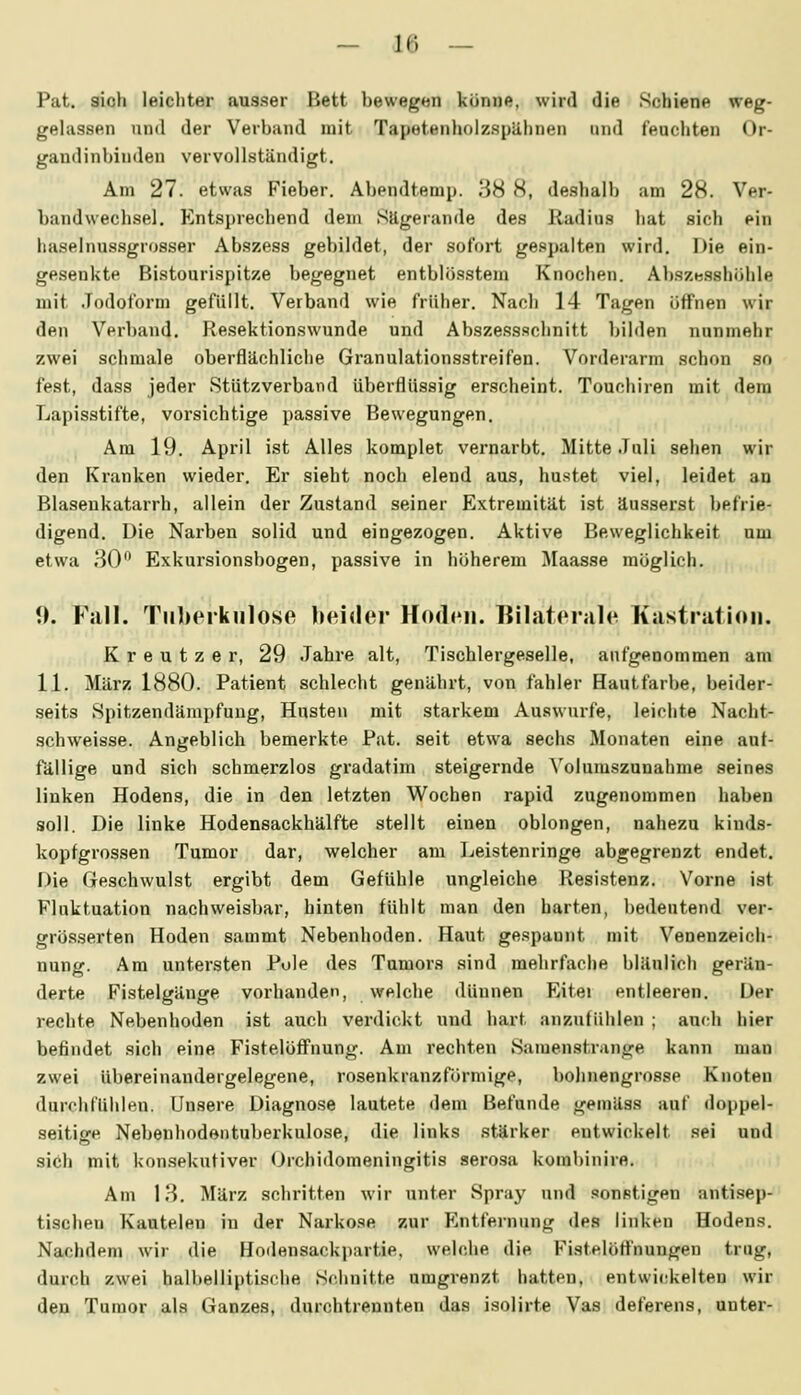 Pat. sich leichter ausser Bett bewegen könne, wird die Schiene weg- gehissen und der Verband mit Tapetenholzspähnen und feuchten Or- gandinbiuden vervollständigt. Am 27. etwas Fieber. Abendtemp. 38 8, deshalb am 28. Ver- bandwechsel. Entsprechend dem Sägerande des Radius hat sich ein liaselnus.sgrosser Abszess gebildet, der sofort gespalten wird. Die ein- gesenkte Bistourispitze begegnet entblösstem Knochen. Aljsze.sshöhle mit Jodoform gefüllt. Verband wie früher. Nach 14 Tagen öffnen wir den Verband. Resektionswunde und Abszessschnitt bilden nunmehr zwei schmale oberflächliche Granulationsstreifen. Vorderarm schon so fest, dass jeder Stützverband überflüssig erscheint. Touchiren mit dem Lapisstifte, vorsichtige passive Bewegungen. Am 19. April ist Alles komplet vernarbt. Mitte Juli sehen wir den Kranken wieder. Er sieht noch elend aus, hu.stet viel, leidet an Blasenkatarrh, allein der Zustand seiner Extremität ist äusserst befrie- digend. Die Narben solid und eingezogen. Aktive Beweglichkeit um etwa 30 Exkursionsbogen, passive in höherem Maasse möglich. 1). Fall. TiilKM-kulose beider Hodi'ii. Bilatcrah'! Kastration. Kreutzer, 29 Jahre alt, Tischlergeselle, aufgenommen am 11. März 1880. Patient schlecht genährt, von fahler Hautfarbe, beider- seits Spitzendämpfung, Husten mit starkem Auswurfe, leichte Nacht- schweisse. Angeblich bemerkte Pat. seit etwa sechs Monaten eine aut- fällige und sich schmerzlos gradatim steigernde Voluraszunahme seines linken Hodens, die in den letzten Wochen rapid zugenommen haben soll. Die linke Hodensackhälfte stellt einen oblongen, nahezu kinds- kopfgrossen Tumor dar, welcher am Leistenringe abgegrenzt endet. Die Greschwulst ergibt dem Gefühle ungleiche Resistenz. Vorne ist Fluktuation nachweisbar, hinten fühlt man den harten, bedeutend ver- grösserten Hoden sauimt Nebenhoden. Haut ge.«ipaunt mit Venenzeich- nung. Am untersten Pule des Tumors sind mehrfache bläulich gerän- derte Fistelgänge vorhanden, welche dünnen Eitei entleeren. Der rechte Nebenhoden ist auch verdickt und hart anzufühlen ; auch hier befindet sich eine Fistelöffuung. Am rechten Samenstrange kann man zwei übereinandergelegene, rosenkranzförmige, bohnengrosse Knoten duroiifühlen. Unsere Diagnose lautete dem Befunde gemäss auf doppel- seitige Nebenhodeiituberkulose, die links stärker entwickelt sei und sich mit konsekutiver (Jrchidomeningitis sero.sa kombinire. Am 13. März schritten wir unter Spray und sonstigen anti.sep- tischen Kautelen in der Narkose zur Entfernung des linken Hodens, Nachdem wir die Hodensackpartie, welche die Fist.elöflPnungen trug, durch zwei halbelliptisclie Schnitte umgrenzt hatten, entwickelten wir den Tumor als Ganzes, durchtrennten das isolirte Vas deferens, unter-