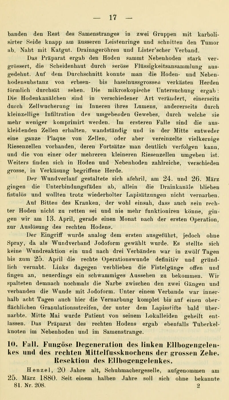 banden den Rest des Samenstranges in zwei Gruppen mit karboli- sirter Seide knapp am äusseren Leistenringe und schnitten den Tumor ab. Naht mit Katgut. Drainageröhren und Lister'scher Verband. Das Präparat ergab den Hoden sammt Nebenhoden stark ver- grössert, die Scheidenhaut durch seröse Flüssigkeitsansammlung aus- gedehnt. Auf dem Durchschnitt konnte man die Hoden- und Neben- hodensubstanz von erbsen- bis haselnussgrossen verkästen Herden förmlich durchsät sehen. Die mikroskopische Untersuchung ergab: Die Hodenkanälchen sind in verschiedener Art verändert, einerseits durch Zellwucherung im Inneren ihres Lumens, andererseits durch kleinztillige Infiltration des umgebenden Gewebes, durch welche sie mehr weniger komprimirt werden. Im ersteren Falle sind die aus- kleidenden Zellen erhalten, wandständig und in der Mitte entweder eine ganze Plaque von Zellen, oder aber vereinzelte vielkernige Riesenzellen vorhanden, deren Fortsätze man deutlich verfolgen kann, und die von einer oder mehreren kleineren Riesenzellen umgeben ist. Weiters finden sich in Hoden und Nebenhoden zahlreiche, verschieden grosse, in Verkäsung begriffene Herde. Der Wundverlauf gestaltete sich afebril, am 24. und 26. März gingen die Unterbindungsfäden ab, allein die Drainkanäle blieben fistulös und wollten trotz wiederholter Lapisätzungen nicht vernarben. Auf Bitten des Kranken, der wohl einsah, dass auch sein rech- ter Hoden nicht zu retten sei und nie mehr funktioniren könne, gin- gen wir am 13. April, gerade einen Monat nach der ersten Operation, zur Auslösung des rechten Hodens. Der Eingriff wurde analog dem ersten ausgeführt, jedoch ohne Spray, da als Wundverband Jodoform gewählt wurde. Es stellte sich keine Wundreaktion ein und nach drei Verbänden war in zwölf Tagen bis zum 25. April die rechte Operationswunde definitiv und gründ- lich vernabt. Links dagegen verblieben die Fistelgänge offen und fingen an, neuerdings ein schwammiges Aussehen zu bekommen. Wir spalteten demnach nochmals die Narbe zwischen den zwei Gängen und verbanden die Wunde mit Jodoform. Unter einem Verbände war inner- halb acht Tagen auch hier die Vernarbung komplet bis auf einen ober- flächlichen Graoulationsstreifen, der unter dem Lapisstifte bald über- narbte. Mitte Mai wurde Patient von seinem Lokalleiden geheilt ent- lassen. Das Präparat des rechten Hodens ergab ebenfalls Tuberkel- knoten im Nebenhoden und im Samenstrange. 10. ViiU. Fiiii|ü:öse Degeneration des linken Ellhogengelen- kes niul des recliten Mittelfnssknochens der grossen Zehe. Resektion des Ellbogengelenkes. Henzel, 20 Jahre alt. Schuhmachergeselle, aufgenommen am 25. März 1880. Seit einem halben Jahi-e soll sich ohne bekannte 81. Nr. 208. 2