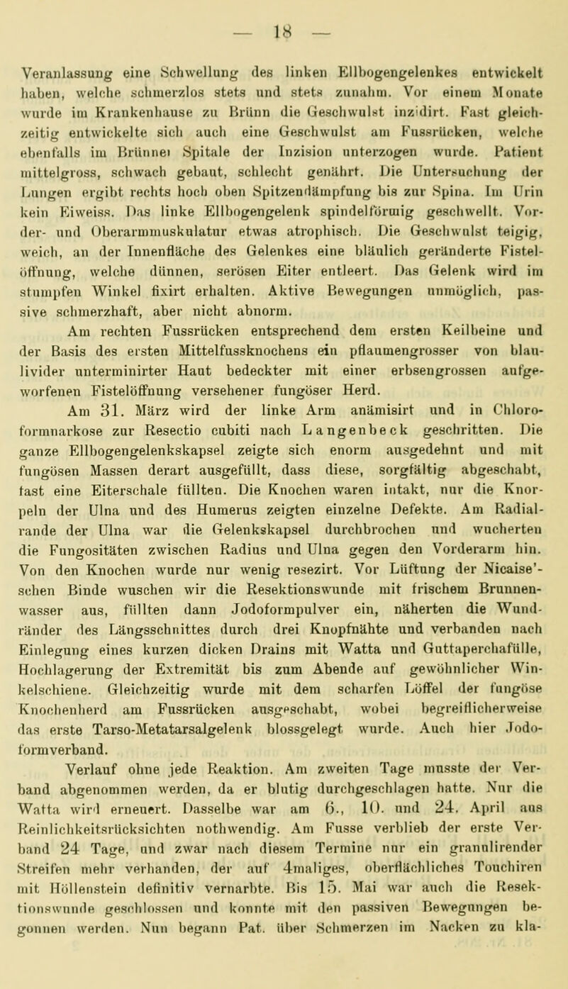 Veranlassung eine Schwellung des linken Ellbogengelenkes entwickelt haben, welche schmerzlos stets und stets zunahm. Vor einem Monate wurde im Krankenhause zu Brunn die Geschwalnt inzidirt. Fast gleich- zeitig entwickelte sich auch eine Geschwulst am F'ussrilcken, welche ebenfalls im Brünnei Spitale der Inzision unterzogen wurde. Patient inittelgross, schwach gebaut, schlecht genilhrt. Die Untersuchung der Lungen ergibt rechts hoch oben Spitzendämpfung bis zur Spina. Im Urin kein Eiweiss. Das linke Ellbogengelenk spindelförmig geschwellt. Vor- der- und Oberarmmuskulatur etwas atrophisch. Die Ge.schwulst teigig, weich, an der Innenfläche des Gelenkes eine bläulich geränderte Fistel- öffnung, welche dünnen, serösen Eiter entleert. Das Gelenk wird im stumpfen Winkel fixirt erhalten. Aktive Bewegungen unmöglich, pas- sive schmerzhaft, aber nicht abnorm. Am rechten Fussrücken entsprechend dem ersten Keilbeine und der Basis des ersten Mittelfussknochens ein pflaumengrosser von blau- livider unterminirter Haut bedeckter mit einer erbsengrossen aufge- worfenen FistelöflPnung versehener fungöser Herd. Am 31. März wird der linke Arm anämisirt und in Chloro- formnarkose zur Resectio cubiti nach Langenbeck geschritten. Die ganze Ellbogengelenkskapsel zeigte sich enorm au.sgedehnt und mit fungösen Massen derart ausgefüllt, dass diese, sorgfältig abgeschabt, fast eine Eiterschale füllten. Die Knochen waren intakt, nur die Knor- peln der Ulna und des Humerus zeigten einzelne Defekte. Am Radial- rande der Ulna war die Gelenkskapsel durchbrochen und wucherten die Fungositäten zwischen Radius und Ulna gegen den Vorderarm hin. Von den Knochen wurde nur wenig resezirt. Vor Lüftung der Nicaise'- schen Binde wuschen wir die Resektionswunde mit frischem Brunnen- was.ser aus, füllten dann Jodoformpulver ein, näherten die Wund- ränder des Längsschnittes durch drei Knopfnähte und verbanden nach Einlegung eines kurzen dicken Drains mit Watta und Guttaperchafülle, Hochlagerung der Extremität bis zum Abende auf gewöhnlicher Win- kelschiene. Gleichzeitig wurde mit dem scharfen Löffel der fungöse Knociienherd am Fussrücken ausgpschabt, wobei begreitlicherweise das erste Tarso-Metatarsalgelenk blossgelegt wurde. Auch hier Jodo- formverband. Verlauf ohne jede Reaktion. Am zweiten Tage musste der Ver- band abgenommen werden, da er blutig durchgeschlagen hatte. Nur die Watta wird erneuert. Dasselbe war am (3., 10- und 24. April aus Reinlichkeitsrücksichten nothwendig. Am Fusse verblieb der erste Ver- band 24 Tage, und zwar nach diesem Termine nur ein grannlirender Streifen mehr verbanden, der auf 4maliges, oberflächliches Touchiren mit Höllenstein definitiv vernarbte. Bis 15. Mai war auch die Resek- tionswnnde geschlossen und konnte mit den pa.ssiven Bewegungen be- gonnen werden. Nun begann Fat. über Schmerzen im Nacken zu kla-