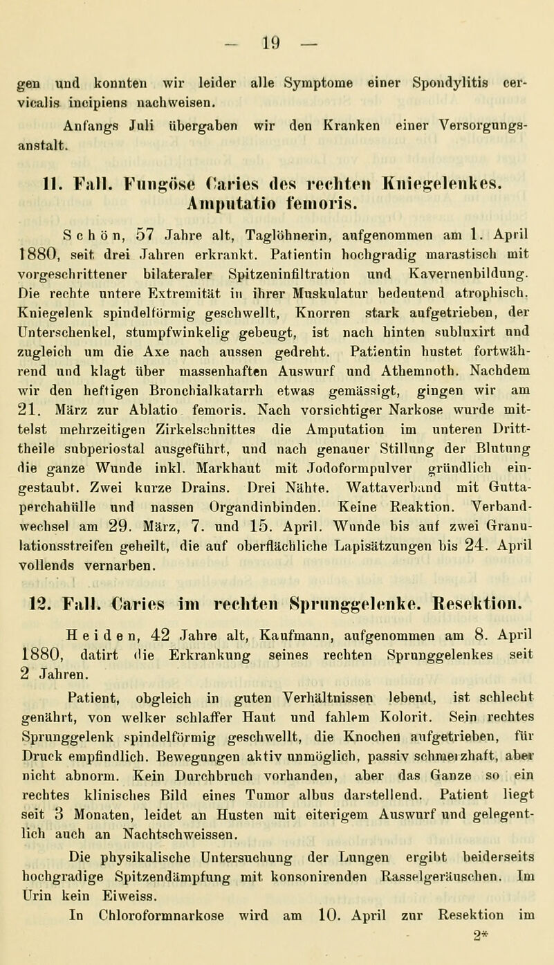 gen und konnten wix leider alle Symptome einer Spondylitis cer- vicalis incipiens nachweisen. Anfangs Juli übergaben wir den Kranken einer Versorgungs- anstalt. 11. Fall. Fiingöse Caries des rechten Kniegelenkes. Ampntatio fenioris. Schön, 57 Jahre alt, Taglöhnerin, aufgenommen am 1. April 1880, seit drei .Tahren erkrankt. Patientin hochgradig marastisch mit vorgeschrittener bilateraler Spitzeninfiltration und Kavernenbildung. Die rechte untere Extremität in ihrer Muskulatur bedeutend atrophisch. Kniegelenk spindelförmig geschwellt, Knorren stark aufgetrieben, der Unterschenkel, stumpfwinkelig gebeugt, ist nach hinten subluxirt und zugleich um die Axe nach aussen gedreht. Patientin hustet fortwäh- rend und klagt über massenhaften Auswurf und Athemnoth. Nachdem wir den heftigen Bronchialkatarrh etwas gemässigt, gingen wir am 21. März zur Ablatio femoris. Nach vorsichtiger Narkose wurde mit- telst mehrzeitigen Zirkelschnittes die Amputation im unteren Dritt- theile subperiostal ausgeführt, und nach genauer Stillung der Blutung die ganze Wunde inkl. Markhaut mit Jodoformpulver gründlich ein- gestaubt. Zwei kurze Drains. Drei Nähte. Wattaverband mit Gutta- perchahülle und nassen Organdinbinden. Keine Reaktion. Verband- wechsel am 29. März, 7. und 15. April. Wunde bis auf zwei Granu- lationsstreifen geheilt, die auf oberflächliche Lapisätzungen bis 24. April vollends vernarben. 12. Fall. Caries im rechten Sprnnggelenke. Resektion. Heiden, 42 Jahre alt, Kaufmann, aufgenommen am 8. April 1880, datirt die Erkrankung seines rechten Sprunggelenkes seit 2 Jahren. Patient, obgleich in guten Verhältnissen lebend, ist schlecht genährt, von welker schlaffer Haut und fahlem Kolorit. Sein rechtes Sprunggelenk spindelförmig geschwellt, die Knochen aufgetrieben, für Druck empfindlich. Bewegungen aktiv unmöglich, passiv schmerzhaft, abe*- nicht abnorm. Kein Durchbruch vorhanden, aber das Ganze so ein rechtes klinisches Bild eines Tumor albus dar.stellend. Patient liegt seit 3 Monaten, leidet an Husten mit eiterigem Auswurf und gelegent- lich auch an Nachtach weissen. Die physikalische Untersuchung der Lungen ergibt beiderseits hochgi'adige Spitzendämpfung mit konsonirenden Rasselgeräuschen. Im Urin kein Eiweiss. In Chloroformnarkose wird am 10. April zur Resektion im 2*