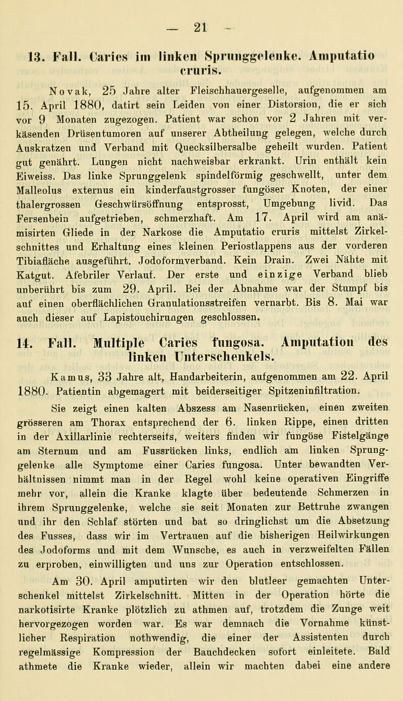 13. Fall. Carics im linken Sprunggelenke. Aniputatio cruris. Novak, 25 Jahre alter Fleischhauergeselle, aufgenommen am 15. April 1880, datirt sein Leiden von einer Distorsion, die er sich vor 9 Monaten zugezogen. Patient war schon vor 2 Jahren mit ver- käsenden Drüsentumoren auf unserer Abtheilung gelegen, welche durch Auskratzen und Verband mit Quecksilbersalbe geheilt wurden. Patient gut genährt. Lungen nicht nachweisbar erkrankt. Urin enthält kein Eiweiss. Das linke Sprunggelenk spindelförmig geschwellt, unter dem Malleolus externus ein kinderfaustgrosser fungöser Knoten, der einer thalergrossen Geschwürsöffnung entsprosst, Umgebung livid. Das Fersenbein aufgetrieben, schmerzhaft. Am 17. April wird am anä- misirten Gliede in der Narkose die Amputatio cruris mittelst Zirkel- schnittes und Erhaltung eines kleinen Periostlappens aus der vorderen Tibiafläche ausgeführt, Jodoformverband. Kein Drain. Zwei Nähte mit Katgut. Afebriler Verlauf. Der erste und einzige Verband blieb unberührt bis zum 29. April. Bei der Abnahme war der Stumpf bis auf einen oberflächlichen Granulationsstreifen vernarbt. Bis 8. Mai war auch dieser auf Lapistouchirungen geschlossen. 14. Fall. Multiple Caries fimgosa. Amputation des linken Unterschenkels. Kamus, 33 Jahre alt, Handarbeiterin, aufgenommen am 22. April 1880. Patientin abgemagert mit beiderseitiger Spitzeninfiltration. Sie zeigt einen kalten Abszess am Nasenrücken, einen zweiten grösseren am Thorax entsprechend der 6. linken Rippe, einen dritten in der Axillarlinie rechterseits, weiters finden wir fungöse Fistelgänge am Sternum und am Fussrücken links, endlich am linken Sprung- gelenke alle Symptome einer Caries fungosa. Unter bewandten Ver- hältnissen nimmt man in der Regel wohl keine operativen Eingriffe mehr vor, allein die Kranke klagte über bedeutende Schmerzen in ihrem Sprunggelenke, welche sie seit Monaten zur Bettruhe zwangen und ihr den Schlaf störten und bat so dringlichst um die Absetzung des Fusses, dass wir im Vertrauen auf die bisherigen Heilwirkungen des Jodoforms und mit dem Wunsche, es auch in verzweifelten Fällen zu erproben, einwilligten und uns zur Operation entschlossen. Am 30. April amputirten wir den blutleer gemachten Unter- schenkel mittelst Zirkelschnitt. Mitten in der Operation hörte die narkotisirte Kranke plötzlich zu athmen auf, trotzdem die Zunge weit hervorgezogen worden war. Es war demnach die Vornahme künst- licher Respiration nothwendig, die einer der Assistenten durch regelmässige Kompression der Bauchdecken sofort einleitete. Bald athmete die Kranke wieder, allein wir machten dabei eine andere