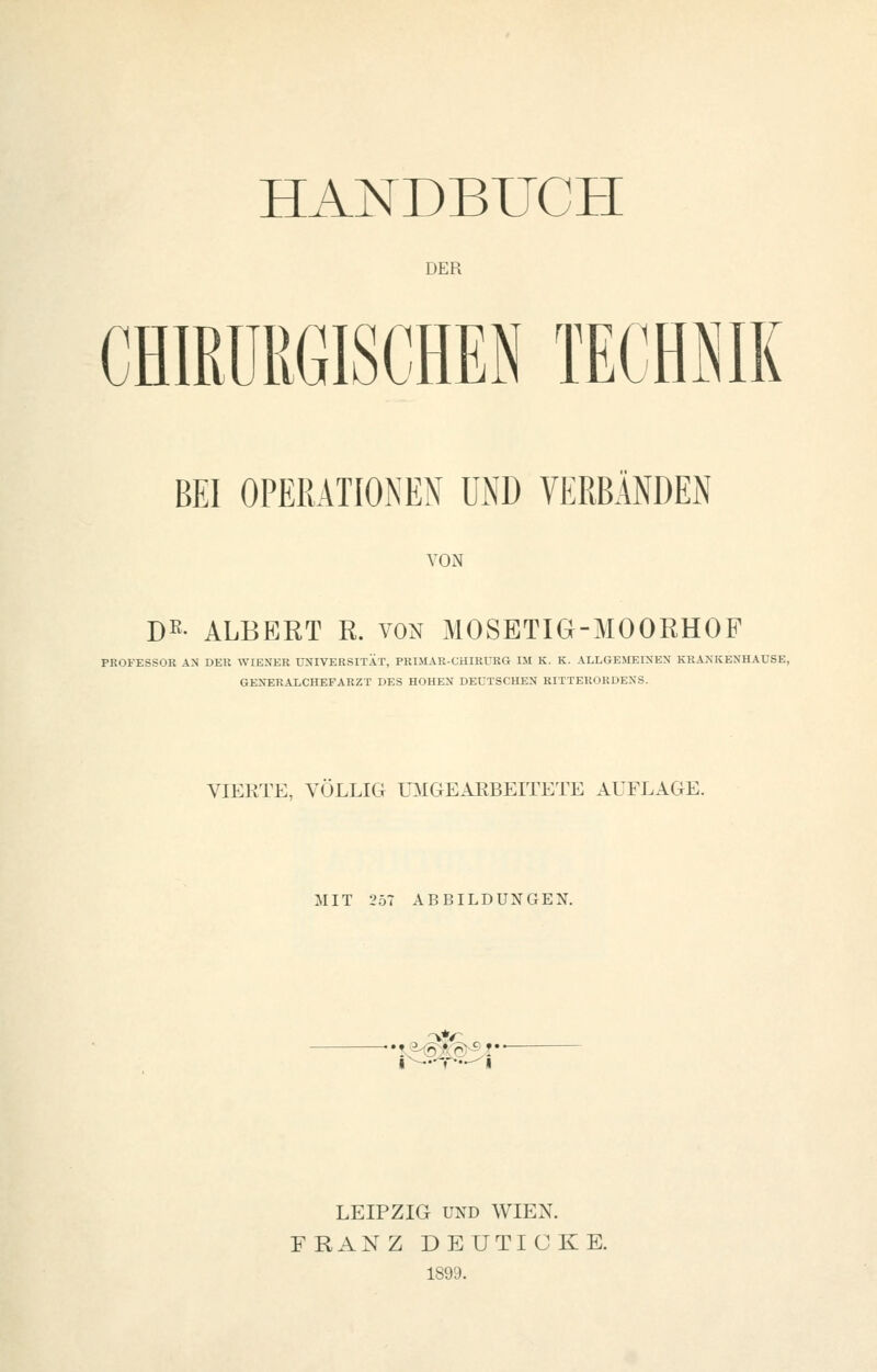 HANDBUCH DER CHIRURGISCHEN TECHNIK BEI OPERATIONEN UND VERBÄNDEN VON B^- ALBERT R. von MOSETIG-MOORHOF PROFESSOR AN DER WIENER UNIVERSITÄT, PRIMAR-CHIRURG IM K. K. ALLGEMEINEN KRAXKENHAUSE, GENERALCHEFARZT DES HOHEN DEUTSCHEN RITTERORDENS. VIERTE, VÖLLIG miGEAEBEITETE AUFLAGE. MIT 257 ABBILDUNGEN. LEIPZIG UND WIEN. FRANZ DEUTICKE. 1899.