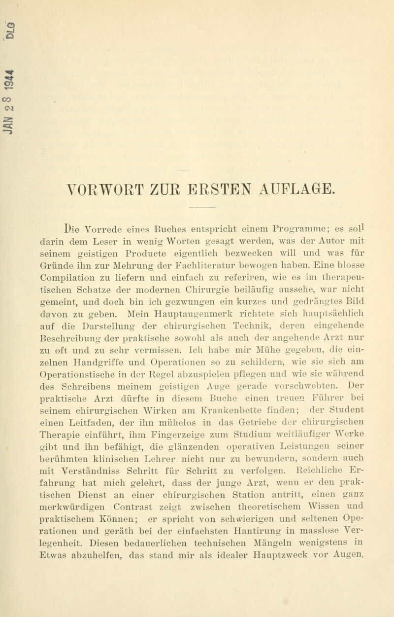 Die Vorrede eines Buches entspricht einem Programme; es soU darin dem Leser in wenig Worten gesagt werden, was der Autor mit seinem geistigen Producte eigentlich bezwecken will und was für Gründe ihn zur Mehrung der Fachliteratur bewogen haben. Eine blosse Compilation zu liefern und einfach zu referiren, wie es im therapeu- tischen Schatze der modernen Chirurgie beiläufig aussehe, war nicht gemeint, und doch bin ich gezwungen ein kurzes und gedrängtes Bild davon zu geben. Mein Hauptaugenmerk richtete sich hauptsächlich auf die Darstellung der chirurgischen Technik, deren eingehende Beschreibung der praktische sowohl als auch der angehende Arzt nur zu oft und zu sehr vermissen. Ich habe mir Mühe gegeben, die ein- zelnen Handgriffe und Operationen so zu schildern, wie sie sich am Operationstische in der Regel abzuspielen pflegen und wie sie während des Schreibens meinem geistigen Auge gerade vorschwebten. Der praktische Arzt dürfte in diesem Buche einen treuen Führer bei seinem chirurgischen Wirken am Krankenbette finden; der Student einen Leitfaden, der ihn mühelos in das Getriebe der chirurgischen Therapie einführt, ihm Fingerzeige zum Studium weitläufiger Werke gibt und ihn befähigt, die glänzenden operativen Leistungen seiner berühmten klinischen Lehrer nicht nur zu bewundern, sondern auch mit Verständniss Schritt für Schritt zu verfolgen. Reichliche Er- fahrung hat mich gelehrt, dass der junge Arzt, wenn er den prak- tischen Dienst an einer chirurgischen Station antritt, einen ganz merkwürdigen Contrast zeigt zwischen theoretischem Wissen und praktischem Können; er spricht von schwierigen und seltenen Ope- rationen und geräth bei der einfachsten Hantirung in masslose Ver- legenheit. Diesen bedauerlichen technischen Mängeln wenigstens in Etwas abzuhelfen, das stand mir als idealer Hauptzweck vor Augen.