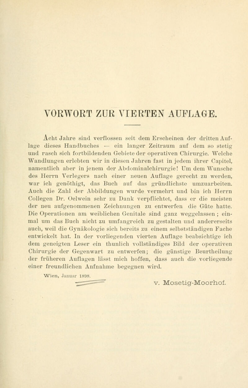 Acht Jahre sind verflossen seit dem Erscheinen der dritten Auf- lage dieses Handbuches — ein langer Zeitraum auf dem so stetig und rasch sich fortbildenden Gebiete der operativen Chirurgie. Welche Wandlungen erlebten wir in diesen Jahren fast in jedem ihrer Capitel, namentlich aber in jenem der Abdominalchirurgie! Um dem Wunsche des Herrn Verlegers nach einer neuen Auflage gerecht zu werden, war ich genöthigt, das Buch auf das gründlichste umzuarbeiten. Auch die Zahl der Abbildungen wurde vermehrt und bin ich Herrn Collegen Dr. Oelwein sehr zu Dank verpflichtet, dass er die meisten der neu aufgenommenen Zeichnungen zu entwerfen die Güte hatte. Die Operationen am weiblichen Genitale sind ganz weggelassen ; ein- mal um das Buch nicht zu umfangreich zu gestalten und andererseits auch, weil die Gynäkologie sich bereits zu einem selbstständigen Fache entwickelt hat. In der vorliegenden vierten Auflage beabsichtige ich dem geneigten Leser ein thunlich vollständiges Bild der operativen Chirurgie der Gegenwart zu entwerfen; die günstige Beurtheilung der früheren Auflagen lässt mich hoffen, dass auch die vorliegende einer freundlichen Aufnahme begegnen wird. Wien, Januar 1898.