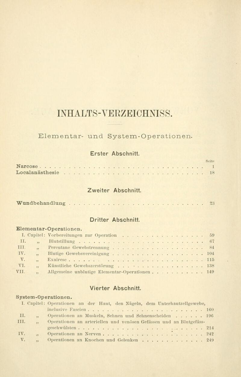 INHALTS-VERZEICHNISS. Elementar- und System-Operationen. Erster Abschnitt. Seite Narcose i Localanästhesie 18 Zweiter Abschnitt. Wundbehandlung .23 Dritter Abschnitt. Elementar-OperationcD. I. Capitel: Vorbereitungen zur Operation 59 II. „ Blutstillung 67 III. „ Percutane Gewebstrennung 84 IV. „ Blutige Gewebsvereinigung . 104 V. „ Exairese 115 VI. ,, Künstliche Gewebszerstörung ... • 138 VII. „ Allgemeine unblutige Elementar-Operationen 149 Vierter Abschnitt. System -Op erationen. I. Capitel: Operationen an der Haut, den Nägeln, dem Unterhautzellgewebe, inclusive Fascien 160 II. „ Operationen an Muskeln, Sehnen und Sehnenscheiden 196 III. „ Operationen an arteriellen und venösen Gefässen und an Bhitgefäss- geschwülsten 214 IV. „ Operationen an Nerven * 242 V. „ Operationen an Knochen und Gelenken 249