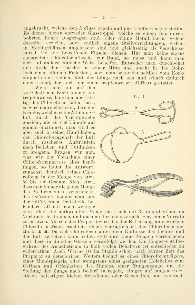 Ficv. 1. angebracht, welche den Abfliiss regeln und nur tropfenweise gestatten. Es dienen hierzu entweder Glasstoppel, welche zu einem fein durch- bohrten Rohre ausgezogen sind, oder dünne Metallröhren, welche dasselbe erzielen, oder endlich eigene Stellvorrichtungen, welche in Metallgehäusen angebracht sind und gleichzeitig als Verschluss- mittel für die betreffende Flasche dienen. Hat man keine eigens construirte Chloroformflasche zur Hand, so muss und kann man sich auf andere einfache Weise behelfen. Entweder man durchbohrt den Kork der Flasche in seiner Mitte und steckt in das Bohr- loch einen dünnen Federkiel, oder man schneidet seitlich vom Kork- stoppel einen kleinen Keil der Länge nach aus und schafft dadurch einen Canal, der auch nur einen tropfenweisen Abfluss gestattet. Wenn man nun auf den vorgehaltenen Korb immer nur tropfenweise, langsam aber ste- tig das Chloroform fallen lässt, so wird man sicher sein, dass der Kranke, welcher seine Athmungs- luft durch das Tricotgewebe einzieht, nie zu viel Dämpfe auf einmal einathmet; man wird es aber auch in seiner Hand haben, den Chloroformgehalt der Luft durch rascheres Aufträufeln nach Belieben und Gutdünken zu steigern. P'ragen wir nun, was wir zur Vornahme einer Chloroformnarcose alles benö- thigen, so lautet die Antwort: zunächst chemisch reines Chlo- roform in der Menge von etwa 50 bis 100 Gramm. Nicht etwa, dass man immer die ganze Menge des Medicamentes verbraucht; -des Oeftesten kommt man mit der Hälfte, einem Dritttheile, bei Kindern oft mit noch weniger aus; allein die nothwendige Menge lässt sich mit Bestimmtheit nie im Vorhinein bestimmen, und darum ist es stets vorsichtiger, einen Vorrath zu besitzen. Als reinstes Präparat wird das der Erfrierung unterworfene Chloroform Pictet erachtet; gleich vorzüglich ist das Chloroform der Marke E. H. Da sich Chloroform unter dem Einflüsse des Lichtes und der Luft zersetzen kann, sollen stets nur kleine Mengen verschrieben und diese in dunklen Gläsern verabfolgt werden. Ein längeres Aufbe- wahren des Anästheticum in halb vollen Behältern ist entschieden zu widerrathen. Auch Wärme ist im Stande schon nach kurzer Zeit das Präparat zu deterioriren. Weiters bedarf es eines Chloroformträgers, eines Mundspiegels, oder wenigstens eines geeigneten Holzkeiles zum Oeffnen und Offenhalten des Mundes, einer Zungenzange, um die Stellung der Zunge nach Bedarf zu regeln, einiger auf langen Holz- stielen befestigter kleiner Schwämme oder Gazeballen, um eventuell
