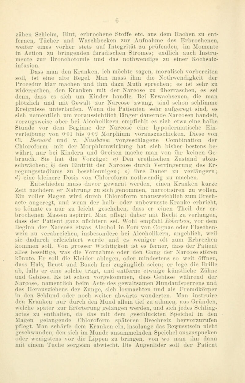 zähen Schleim, Blut, erbrochene Stoffe etc. aus dem Rachen zu ent- fernen, Tücher und Waschbecken zur Aufnahme des Erbrochenen, weiter eines vorher stets auf Integrität zu prüfenden, im Momente in Action zu bringenden faradischen Stromes; endlich auch Instru- mente zur Bronchotomie und das nothwendige zu einer Kochsalz- infusion. Dass man den Kranken, ich möchte sagen, moralisch vorbereiten soll, ist eine alte Regel. Man muss ihm die Xothwendigkeit der Procedur klar machen und ihm dazu Muth sprechen; es ist sehr zu widerratheu, den Kranken mit der Xarcose zu überraschen, es sei denn, dass es sich um Kinder handle. Bei Erwachsenen, die man plötzlich und mit Gewalt ziu' Xarcose zwang, sind schon schlimme Ereignisse unterlaufen. Wenn die Patienten sehr aufgeregt sind, es sich namentlich um voraussichtlich länger dauernde Xarcosen handelt, vorzugsweise aber bei Alcoholikern empfiehlt es sich etwa eine halbe Stunde vor dem Beginne der Xarcose eine hypodermatische Ein- verleibung von 0-01 bis 0'02 Morphium vorauszuschicken. Diese von Gl. Bernard und v. Ntissbaura vorgeschlagene Combination der Ghloroform- mit der Morphium Wirkung hat sich bisher bestens be- währt, nur bei Kindern und Greisen mache man von ihr keinen Ge- brauch. Sie hat die Vorzüge: aj Den erethischen Zustand abzu- schwächen; h) den Eintritt der X'arcose dui'ch Verringerung des Er- regungsstadiums zu beschleunigen; cj ihre Dauer zu verlängern; d) eine kleinere Dosis von Chloroform nothwendig zu machen. Entschieden muss davor gewarnt werden, einen Kranken kurze Zeit nachdem er Xahrung zu sich genommen, narcotisiren zu wollen. Ein voller Magen wird durch Chloroform unausweichlich zum Brech- acte angeregt, und wenn der halb- oder unbewusste Kranke erbricht, so könnte es nur zu leicht geschehen, dass er einen Theil der er- brochenen Massen aspirirt. Man pflegt daher mit Recht zu verlangen, dass der Patient ganz nüchtern sei. Wohl empfahl Robertson, vor dem Beginn der X'arcose etwas Alcohol in Fom von Cognac oder Flaschen- wein zu verabreichen, insbesondere bei Alcoholikern, angeblich, weil sie dadurch erleichtert werde und es weniger oft zum Erbrechen kommen soll. Von grosser Wichtigkeit ist es ferner, dass der Patient alles beseitige, was die Vornahme oder den Gang der Xarcose stören könnte. Er soll die Kleider ablegen, oder mindestens so weit öffnen, dass Hals, Brust und Bauch frei zugänglich seien; er lege die Brille ab, falls er eine solche trägt, und entferne etwaige künstliche Zähne und Gebisse. Es ist schon vorgekommen, dass Gebisse während der Xarcose^ namentlich beim Acte des gewaltsamen Mundaufsperrens und des Herausziehens der Zunge, sich losmachten und als Fremdkörper in den Schlund oder noch weiter abwärts wanderten. Man instruire den Kranken nur durch den Mund allein tief zu athmen, aus Gründen, welche später zur Erörterung gelangen werden, und sich jedes Schling- actes zu enthalten, da das mit dem geschluckten Speichel in den Magen gelangende Chloroform späteren Brechreiz hervorzurufen pflegt. Man schärfe dem Kranken ein, insolange das Be^'usstsein nicht geschwunden, den sich im Munde ansammelnden Speichel auszuspucken oder wenigstens vor die Lippen zu bringen, von wo man ihn dann mit einem Tuche sorsrsam abwischt. Die Augenlider soll der Patient