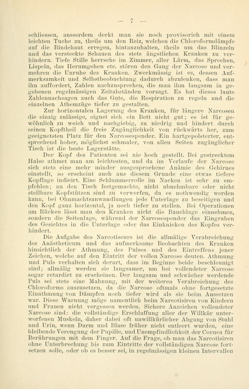 schliessen, ausserdem deckt man sie noch provisorich mit einem leichten Tuche zu, theils um den Reiz, welchen die Chloroformdämpfe auf die Bindehaut erregen, hintanzuhalten, theils um das Blinzeln und das versteckte Schauen des stets ängstlichen Kranken zu ver- hindern. Tiefe Stille herrsche im Zimmer, aller Lärm, das Sprechen, Lispeln, das Herumgehen etc. stören den Gang der Narcose und ver- mehren die Unruhe des Kranken. Zweckmässig ist es, dessen Auf- merksamkeit und Selbstbeobachtung dadurch abzulenken, dass man ihn auffordert, Zahlen nachzusprechen, die man ihm langsam in ge- gebenen regelmässigen Zeitabständen vorsagt. Es hat dieses laute Zahlennachsagen auch das Gute, die Respiration zu regeln und die einzelnen Athemzüge tiefer zu gestalten. Zur horizontalen Lagerung des Kranken, für längere Narcosen die einzig zulässige, eignet sich ein Bett nicht gut; es ist für ge- wöhnlich zu weich und nachgiebig, zu niedrig und hindert durch seinen Kopftheil die freie Zugängiichkeit von rückwärts her, zum geeignetsten Platz für den Narcosespender. Ein hartgepolsterter, ent- sprechend hoher, möglichst schmaler, von allen Seiten zugänglicher Tisch ist die beste Lagerstätte. Der Kopf des Patienten sei nie hoch gestellt. Bei gestrecktem Halse athmet man am leichtesten, und da im Verlaufe der Narcose sich stets eine mehr minder ausgesprochene Anämie des Gehirnes einstellt, so erscheint auch aus diesem Grunde eine etwas tiefere Kopflage indicirt. Eine Schlummerrolle im Nacken ist sehr zu em- pfehlen; an den Tisch festgemachte, nicht abnehmbare oder nicht stellbare Kopfstützen sind zu verwerfen, da es nothwendig werden kann, bei Ohnmachtsanwandlungen jede Unterlage zu beseitigen und den Kopf ganz horizontal, ja noch tiefer zu stellen. Bei Operationen am Rücken lässt man den Kranken nicht die Bauchlage einnehmen, sondern die Seitenlage, während der Narcosespender das Eingraben des Gesichtes in die Unterlage oder das Einknicken des Kopfes ver- hindert. Die Aufgabe des Narcotiseurs ist die allmälige Verabreichung des Anästheticum und das aufmerksame Beobachten des Kranken hinsichtlich der Athmung, des Pulses und des Eintreffens jener Zeichen, welche auf den Eintritt der vollen Narcose deuten. Athmung und Puls verhalten sich derart, dass im Beginne beide beschleunigt sind; allmälig werden sie langsamer, um bei vollendeter Narcose sogar retardirt zu erscheinen. Der langsam und schwächer werdende Puls sei stets eine Mahnung, mit der weiteren Verabreichung des Chloroforms auszusetzen, da die Narcose oftmals ohne fortgesetzte Einathmung von Dämpfen noch tiefer wird als sie beim Aussetzen war. Diese Warnung möge namentlich beim Narcotisiren von Kindern und Frauen nicht vergessen werden. Sichere Anzeichen vollendeter Narcose sind: die vollständige Erschlaffung aller der Willkür unter- worfenen Muskeln, daher dabei oft unwillkürlicher Abgang von Stuhl und Urin, wenn Darm und Blase früher nicht entleert wurden, eine bleibende Verengung der Pupille, undUnempfindlichkeit der Cornea für Berührungen mit dem Finger. Auf die Frage, ob man das Narcotisiren ohne Unterbrechung bis zum Eintritte der vollständigen Narcose fort- setzen solle, oder ob es besser sei, in regelmässigen kleinen Intervallen