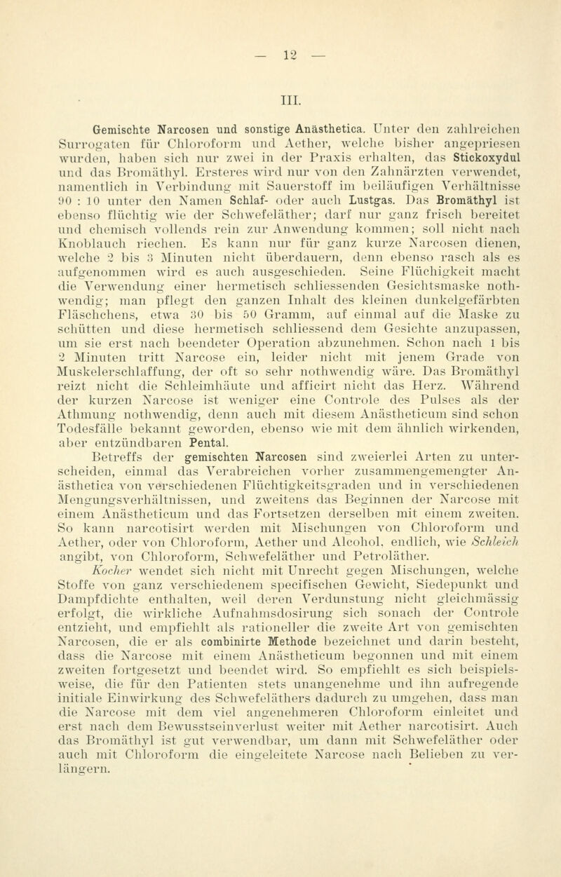 IIL Gemischte Narcosen und sonstige Anästhetica. Unter den zahlreichen Surrogaten für Chluroforni und Aether, welclie bisher angepriesen wurden, haben sich nur zwei in der Praxis erhalten, das Stickoxydul und das Bromäthyl. Ersteres wird nur von den Zahnärzten verwendet, namentlich in Verbindung mit Sauerstoff im beiläufigen Verhältnisse 90 : 10 unter den Namen Schlaf- oder auch Lustgas. Das Bromäthyl ist ebenso flüchtig wie der Schwefeläther; darf nur ganz frisch bereitet und chemisch vollends rein zur Anwendung kommen; soll nicht nach Knoblauch riechen. Es kann nur für ganz kurze Narcosen dienen, welche 2 bis 3 Minuten nicht überdauern, denn ebenso rasch als es aufgenommen wird es auch ausgeschieden. Seine Flüchigkeit macht die Verwendung einer hermetisch schliessenden Gesichtsmaske noth- wendig; man pflegt den ganzen Inhalt des kleinen dunkelgefärbten Fläschchens, etwa 30 bis 50 Gramm, auf einmal auf die Maske zu schütten und diese hermetisch schliessend dem Gesichte anzupassen, um sie erst nach beendeter Operation abzunehmen. Schon nach l bis 2 Minuten tritt Narcose ein, leider nicht mit jenem Grade von Muskelerschlaffung, der oft so sehr nothwendig wäre. Das Bromäthj'l reizt nicht die Schleimhäute und afficirt nicht das Herz. Während der kurzen Narcose ist Aveniger eine Controle des Pulses als der Athmung nothwendig, denn auch mit diesem Anästheticum sind schon Todesfälle bekannt geworden, ebenso wie mit dem ähnlich wirkenden, aber entzündbaren Pental. Betreffs der gemischten Narcosen sind zweierlei Arten zu unter- scheiden, einmal das Verabreichen vorher zusammengemengter An- ästhetica von verschiedenen Flüchtigkeitsgraden und in verschiedenen Mengungsverhältnissen, und zweitens das Beginnen der Narcose mit einem Anästheticum und das Fortsetzen derselben mit einem zweiten. So kann narcotisirt werden mit Mischungen von Chloroform und Aether, oder von Chloroform, Aether und Alcohol. endlich, Avie Schleich angibt, von Chloroform, Schwefeläther und Petroläther. Kodier wendet sich nicht mit Unrecht gegen Mischungen, welche Stoffe von ganz verschiedenem specifischen Gewicht, Siedepunkt und Dampfdichte enthalten, weil deren Verdunstung nicht gieichmässig erfolgt, die wirkliche Aufnahmsdosirung sich sonach der Controle entzieht, und empfiehlt als rationeller die zweite Art von gemischten Narcosen, die er als combinirte Methode bezeichnet und darin besteht, dass die Narcose mit einem Anästheticum begonnen und mit einem zweiten fortgesetzt und beendet wird. So empfiehlt es sich beispiels- weise, die für den Patienten stets unangenehme und ihn aufregende initiale Einwirkung des Schwefeläthers dadurch zu umgehen, dass man die Narcose mit dem viel angenehmeren Chloroform einleitet und erst nach dem Bewusstseinverlust weiter mit Aether narcotisirt. Auch das Bromäthyl ist gut verwendbar, um dann mit Schwefeläther oder auch mit Chloroform die eingeleitete Narcose nach Belieben zu ver- längern.