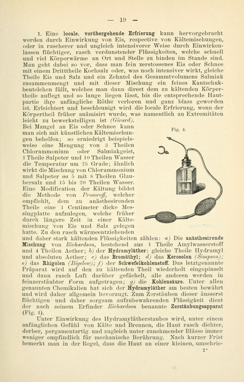 Fig. 4. 1. Eine locale, vorübergehende Erfrierung kann hervorgebracht werden durch Einwirkung von Eis, respective von Kältemischungen, oder in rascherer und ungleich intensiverer Weise durch Einwirken- lassen flüchtiger, rasch verdunstender Flüssigkeiten, welche schnell und viel Körperwärme an Ort und Stelle zu binden im Stande sind. Man geht dabei so vor, dass man fein zerstossenes Eis oder Schnee mit einem Dritttheile Kochsalz oder, was noch intensiver wirkt, gleiche Theile Eis und Salz und ein Zehntel des Gesammtvolumens Salmiak zusammenmengt und mit dieser Mischung ein feines Kautschuk- beutelchen füllt, welches man dann direct dem zu kältenden Körper- theile auflegt und so lange liegen lässt, bis die entsprechende Haut- partie ihre anfängliche Röthe verloren und ganz blass geworden ist. Erleichtert und beschleunigt wird die locale Erfrierung, wenn der Körpertheil früher anämisirt wurde, was namentlich an Extremitäten leicht zu bewerkstelligen ist (Girard). Bei Mangel an Eis oder Schnee kann man sich mit künstlichen Kältemischun- gen behelfen; so erniedrigt beispiels- weise eine Mengung von 3 Theilen Chlorammonium oder Salmiakgeist, 1 Theile Salpeter und 10 Theilen Wasser die Temperatur um 25 Grade; ähnlich wirkt die Mischung von Chlorammonium und Salpeter aa 5 mit 8 Theilen Glau- bersalz und 15 bis 20 Theilen Wasser. Eine Modification der Kältung bildet die Methode von Prosorojf, welcher empfiehlt, dem zu anästhesirenden Theile eine 1 Centimeter dicke Mes- singplatte aufzulegen, welche früher durch längere Zeit in einer Kälte- mischung von Eis und Salz gelegen hatte. Zu den rasch wärmeentziehenden und daher stark kältenden Flüssigkeiten zählen: a) Die anästhesirende Mischung von Richardson, bestehend aus 1 Theile Amylwasserstoff und 4 Theilen Aether; h) der Hydramyläther: gleiche Theile Hydramyl und absoluten Aether; c) das Bromäthyl; dj das Kerosolen (Simpson); e) das Rhigolen (Bigelow); f) der Schwefelkohlenstoff. Das letztgenannte Präparat wird auf den zu kältenden Theil wiederholt eingepinselt und dann rasch Luft darüber gefächelt, alle anderen werden in feinzerstäubter Form aufgetragen; g) die Kohlensäure. Unter allen genannten Chemikalien hat sich der Hydramyläther am besten bewährt und wird daher allgemein bevorzugt. Zum Zerstäuben dieser äusserst flüchtigen und daher sorgsam aufzubewahrenden Flüssigkeit dient der nach seinem Erfinder Richardson benannte Zerstäubungsapparat (Fig. 4). Unter Einwirkung des Hydramylätherstaubes wird, unter einem anfänglichen Gefühl von Kälte und Brennen, die Haut rasch dichter, derber, pergamentartig und zugleich unter zunehmender Blässe immer weniger empfindlich für mechanische Berührung. Nach kurzer Frist bemerkt man in der Regel, dass die Haut an einer kleinen, umschrie- 2*
