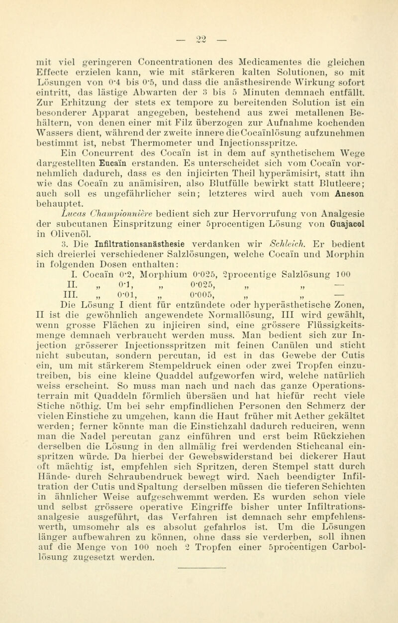 mit viel geringeren Concentrationen des Medicamentes die gleichen Effecte erzielen kann, wie mit stärkeren kalten Solutionen, so mit Lösungen von 0*4 bis 0*5, und dass die anästhesirende Wirkung sofort eintritt, das lästige Abwarten der 3 bis 5 Minuten demnach entfällt. Zur Erhitzung der stets ex tempore zu bereitenden Solution ist ein besonderer Apparat angegeben, bestehend aus zwei metallenen Be- hältern, von denen einer mit Filz überzogen zur Aufnahme kochenden Wassers dient, während der zweite innere die Cocainlösung aufzunehmen bestimmt ist, nebst Thermometer und Injectionsspritze. Ein Concurrent des Cocain ist in dem auf synthetischem Wege dargestellten Eucain erstanden. Es unterscheidet sich vom Cocain vor- nehmlich dadurch, dass es den injicirten Theil hyperämisirt, statt ihn wie das Cocain zu anämisiren, also Blutfülle bewirkt statt Blutleere; auch soll es ungefährlicher sein; letzteres wird auch vom Aneson behauptet. Lucas Championniere bedient sich zur Hervorrufung von Analgesie der subcutanen Einspritzung einer öprocentigen Lösung von Guajacol in Olivenöl. 3. Die Infiltrationsanästhesie verdanken wir Schleich. Er bedient sich dreierlei verschiedener Salzlösungen, welche Cocain und Morphin in folgenden Dosen enthalten: L Cocain 0-2, Morphium 0*025, 2procentige Salzlösung 100 IL „ 0-1, „ 0-025, „ „ — IIL „ 0-01, „ 0-005, „ „ — Die Lösung I dient für entzündete oder hyperästhetische Zonen, II ist die gewöhnlich angewendete Normallösung, III wird gewählt, wenn grosse Flächen zu injiciren sind, eine grössere Flüssigkeits- menge demnach verbraucht werden muss. Man bedient sich zur In- jection grösserer Injectionsspritzen mit feinen Canülen und sticht nicht subcutan, sondern percutan, id est in das Gewebe der Cutis ein, um mit stärkerem Stempeldruck einen oder zwei Tropfen einzu- treiben, bis eine kleine Quaddel aufgeworfen wird, welche natürlich weiss erscheint. So muss man nach und nach das ganze Operations- terrain mit Quaddeln förmlich übersäen und hat hiefür recht viele Stiche nöthig. Um bei sehr empfindlichen Personen den Schmerz der vielen Einstiche zu umgehen, kann die Haut früher mit Aether gekältet werden; ferner könnte man die Einstichzahl dadurch reduciren, wenn man die Nadel percutan ganz einführen und erst beim Rückziehen derselben die Lösung in den allmälig frei werdenden Stichcanal ein- spritzen würde. Da hierbei der Gewebswiderstand bei dickerer Haut oft mächtig ist, empfehlen sich Spritzen, deren Stempel statt durch Hände- durch Schraubendruck bewegt wird. Nach beendigter Infil- tration der Cutis und Spaltung derselben müssen die tieferen Schichten in ähnlicher Weise aufgeschwemmt werden. Es wurden schon viele und selbst grössere operative Eingriffe bisher unter Infiltrations- analgesie ausgeführt, das Verfahren ist demnach sehr empfehlens- werth, umsomehr als es absolut gefahrlos ist. Um die Lösungen länger aufbewahren zu können, ohne dass sie verderben, soll ihnen auf die Menge von 100 noch 2 Tropfen einer öprocentigen Carbol- lösung zugesetzt werden.