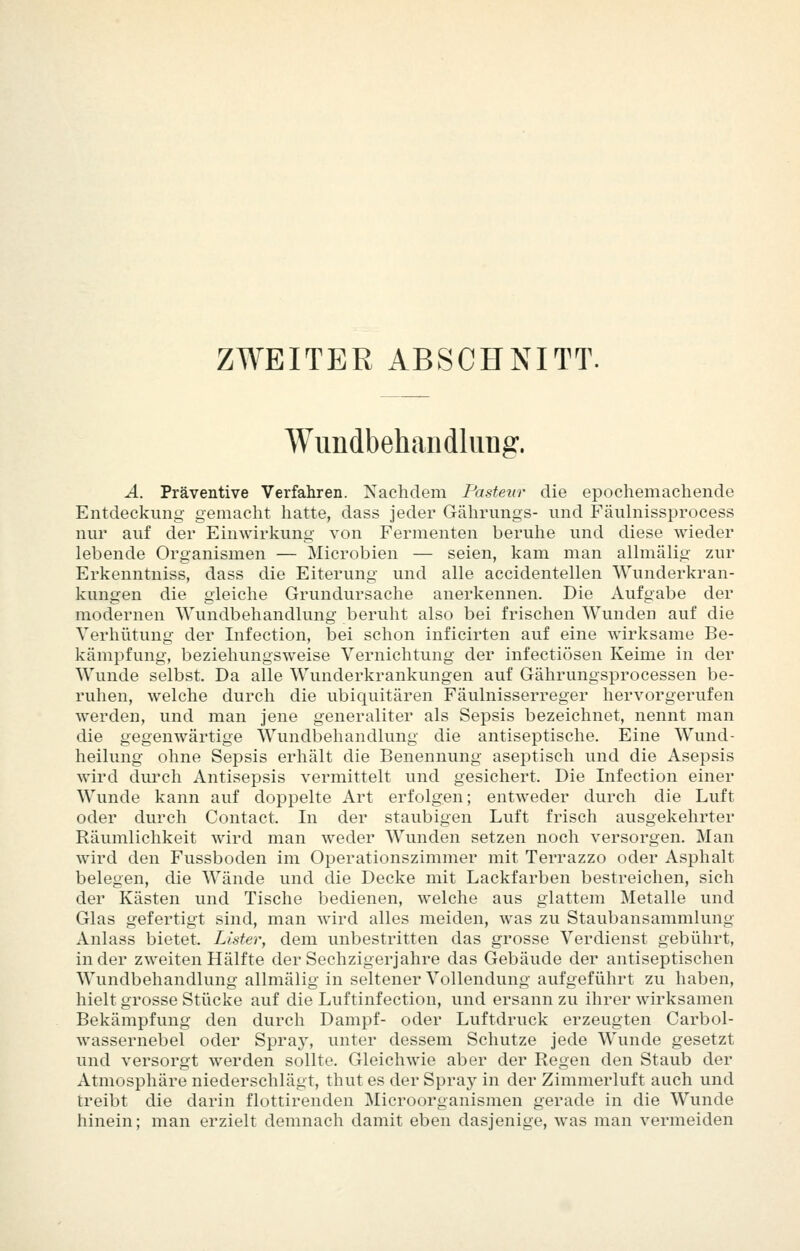 ZWEITER ABSCHNITT. Wimdbehaiidlurig. A. Präventive Verfahren. Nachdem Pastenr die epochemachende Entdeckung gemacht hatte, dass jeder Gährungs- und Fäulnissprocess nur auf der Einwirkung von Fermenten beruhe und diese wieder lebende Organismen — Microbien — seien, kam man aUmälig zur Erkenntniss, dass die Eiterung und alle accidentellen Wunderkran- kungen die gleiche Grundursache anerkennen. Die Aufgabe der modernen Wundbehandlung beruht also bei frischen Wunden auf die Verhütung der Infection, bei schon inficirten auf eine wirksame Be- kämpfung, beziehungsweise Vernichtung der infectiösen Keime in der Wunde selbst. Da alle Wunderkrankungen auf Gährungsprocessen be- ruhen, welche durch die ubiquitären Fäulnisserreger hervorgerufen werden, und man jene generaliter als Sepsis bezeichnet, nennt man die gegenwärtige Wundbehandlung die antiseptische. Eine Wund- heilung ohne Sepsis erhält die Benennung aseptisch und die Asepsis wird durch Antisepsis vermittelt und gesichert. Die Infection einer Wunde kann auf doppelte Art erfolgen; entweder durch die Luft oder durch Contact. In der staubigen Luft frisch ausgekehrter Räumlichkeit wird man weder Wunden setzen noch versorgen. Man wird den Fussboden im Operationszimmer mit Terrazzo oder Asphalt belegen, die Wände und die Decke mit Lackfarben bestreichen, sich der Kästen und Tische bedienen, welche aus glattem Metalle und Glas gefertigt sind, man wird alles meiden, was zu Staubansammlung Anlass bietet. Lister, dem unbestritten das grosse Verdienst gebührt, in der zweiten Hälfte der Sechzigerjahre das Gebäude der antiseptischen Wundbehandlung allmälig in seltener Vollendung aufgeführt zu haben, hielt grosse Stücke auf die Luftinfection, und ersann zu ihrer wirksamen Bekämpfung den durch Dampf- oder Luftdruck erzeugten Carbol- wassernebel oder Spra}^ unter dessem Schutze jede Wunde gesetzt und versorgt werden sollte. GleicliAvie aber der Regen den Staub der Atmosphäre niederschlägt, thut es der Spraj in der Zimmerluft auch und treibt die darin flottirenden Microorganismen gerade in die Wunde hinein; man erzielt demnach damit eben dasjenige, was man vermeiden