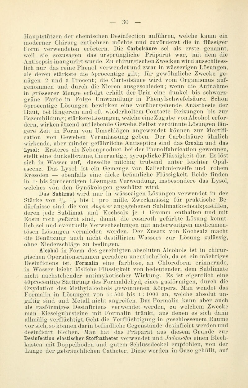Hauptstützen der chemisclien Desinfection anführen, welche kaum ein moderner Chirurg entbehren möchte und zuvörderst die in flüssiger Form verwendeten erörtern. Die Carbolsäure sei als erste genannt, weil sie sozusagen das ursprüngliche Präparat war, mit dem die Antisepsis inaugurirt wurde. Zu chirurgischen Zwecken wird ausschliess- lich nur das reine Phenol verwendet und zwar in wässerigen Lösungen, als deren stärkste die 5procentige gilt; für gewöhnliche Zwecke ge- nügen 2 und 3 Procent; die Carbolsäure wird vom Organismus auf- genommen und durch die Nieren ausgeschieden; wenn die Aufnahme in grösserer Menge erfolgt erhält der Urin eine dunkel- bis schwarz- grüne Farbe in Folge UniAvandlung in Phenjdschwefelsäure. Schon r)procentige Lösungen bewirken eine vorübergehende Anästhesie der Haut, bei längerem und oft wiederholtem Contacte Reizungen bis zur Eczembildung; stärkereLösungen, welche eine Zugabe vonAlcohol erfor- dern, wirken ätzend auflebende Gewebe. Selbst verdünnte Lösungen län- gere Zeit in Form von Umschlägen angewendet können zur Mortifi- cation von Geweben Veranlassung geben. Der Carbolsäure ähnlich wirkende, aber minder gefährliche Antiseptica sind das Creolin und das Lysol: Ersteres als Nebenproduct bei der Phenolfabrication gewonnen, stellt eine dunkelbraune, theerartige, syrupdicke Flüssigkeit dar. Es löst sich in Wasser auf, dasselbe milchig trübend unter leichter Opal- escenz. Das Lysol ist ein Gemenge von Kalischmierseife und rohem Kresolen — ebenfalls eine dicke bräunliche Flüssigkeit. Beide finden in 1- bis 2procentigen Lösungen Verwendung, insbesondere das Lysol, welches von den Gynäkologen geschätzt wird. Das Sublimat wird nur in wässerigen Lösungen verwendet in der Stärke von ^3, ^.'2 bis l pro mille. Zweckmässig für praktische Be- dürfnisse sind die von Angerer angegebenen Sublimatkochsalzpastillen, deren jede Sublimat und Kochsalz je 1 Gramm enthalten und mit Eosin roth gefärbt sind, damit die rosaroth gefärbte Lösung kennt- lich sei und eventuelle Verwechselungen mit anderweitigen medicamen- tösen Lösungen vermieden werden. Der Zusatz von Kochsalz macht die Benützung auch nicht destillirten Wassers zur Lösung ziüässig, ohne Niederschläge zu bedingen. Alcohol in Form des gereinigten absoluten Alcohols ist in chirur- gischen Operationsräumen geradezu unentbehrlich, da es ein mächtiges Desinficiens ist. Formalin eine farblose, an Chloroform erinnernde, in Wasser leicht lösliche Flüssigkeit von bedeutender, dem Sublimate nicht nachstehender antimykotischer Wirkung. Es ist eigentlich eine 40procentige Sättigung des Formaldehyd, eines gasförmigen, durch die Oxydation des Methylalcohols gewonnenen Körpers. Man wendet das Formalin in Lösungen von 1 : 500 bis 1 : 1000 an, welche absolut un- giftig sind und Metall nicht angreifen. Das Formalin kann aber auch als gasförmiges Desinficiens verwendet werden, zu welchem Zwecke man Kieseiguhrsteine mit Formalin tränkt, aus denen es sich dann allmälig verflüchtigt. Geht die Verflüchtigung in geschlossenem Räume vor sich, so können darin befindliche Gegenstände desinficirt werden und desinficirt bleiben. Man hat das Präparat aus diesem Grunde zur Desinfection elastischer StofFcatheter verwendet und Jadassohn einen Blech- kasten mit Doppelboden und gutem Schlussdeckel empfohlen, von der Länge der gebräuchlichen Catheter. Diese werden in Gaze gehüllt, auf