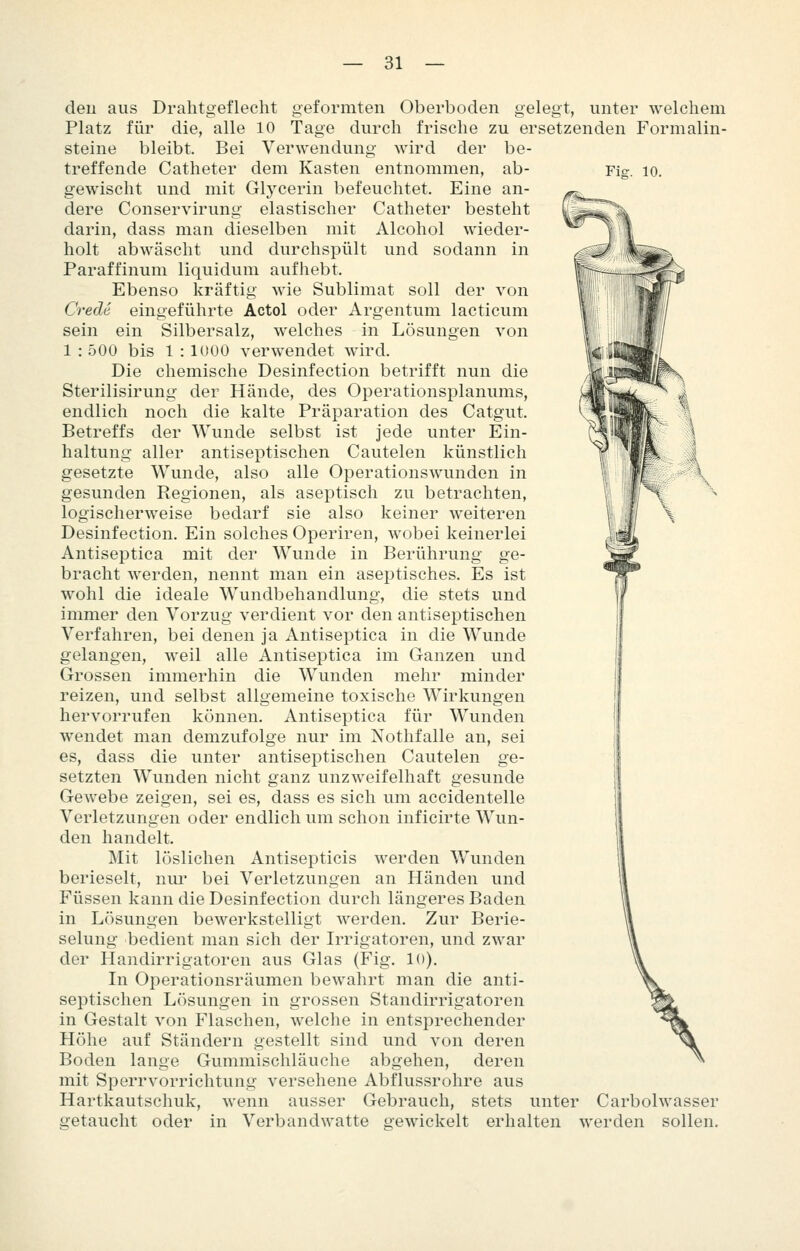Fig. 10. Betreffs haltung- gesetzte i den aus Drahtgeflecht geformten Oberboden gelegt, unter welchem Platz für die, alle 10 Tage durch frische zu ersetzenden Formalin- steine bleibt. Bei Verwendung wird der be- treffende Catheter dem Kasten entnommen, ab- gewischt und mit Glycerin befeuchtet. Eine an- dere Conservirung elastischer Catheter besteht darin, dass man dieselben mit Alcohol wieder- holt abwäscht und durchspült und sodann in Paraffinum liquidum aufhebt. Ebenso kräftig wie Sublimat soll der von Crede eingeführte Actol oder Argentum lacticum sein ein Silbersalz, welches in Lösungen von 1 : 500 bis 1 : 1000 verwendet wird. Die chemische Desinfection betrifft nun die Sterilisirung der Hände, des Operationsplanums, endlich noch die kalte Präparation des Catgut. der Wunde selbst ist jede unter Ein- aller antiseptischen Cautelen künstlich Wunde, also alle Operationswunden in gesunden Regionen, als aseptisch zu betrachten, logischerweise bedarf sie also keiner weiteren Desinfection. Ein solches Operiren, wobei keinerlei Antiseptica mit der Wunde in Berührung ge- bracht werden, nennt man ein aseptisches. Es ist wohl die ideale Wundbehandlung, die stets und immer den Vorzug verdient vor den antiseptischen Verfahren, bei denen ja Antiseptica in die Wunde gelangen, weil alle Antiseptica im Ganzen und Grossen immerhin die Wunden mehr minder reizen, und selbst allgemeine toxische Wirkungen hervorrufen können. Antiseptica für Wunden wendet man demzufolge nur im Nothfalle an, sei es, dass die unter antiseptischen Cautelen ge- setzten Wunden nicht ganz unzweifelhaft gesunde Gewebe zeigen, sei es, dass es sich um accidentelle Verletzungen oder endlich um schon inficirte Wun- den handelt. Mit löslichen Antisepticis werden Wunden berieselt, niu* bei Verletzungen an Händen und Füssen kann die Desinfection durch längeres Baden in Lösungen bewerkstelligt werden. Zur Berie- selung bedient man sich der Irrigatoren, und zwar der Handirrigatoren aus Glas (Fig. 10). In Operationsräumen bewahrt man die anti- septischen Lösungen in grossen Standirrigatoren in Gestalt von Flaschen, welche in entsprechender Höhe auf Ständern gestellt sind und von deren Boden lange Gummischläuche abgehen, deren mit Sperrvorrichtung versehene Abflussrohre aus Hartkautschuk, wenn ausser Gebrauch, stets unter Carbolwasser getaucht oder in Verbandwatte gewickelt erhalten werden sollen.