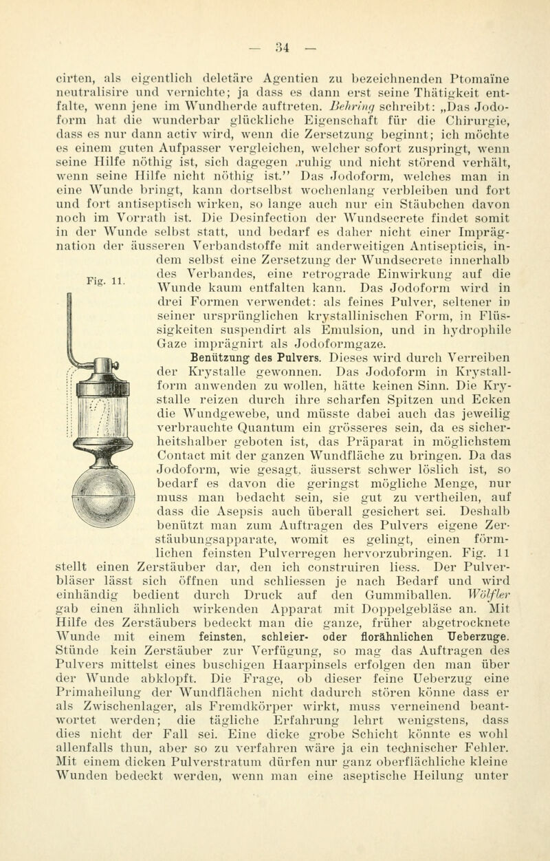 Fig. 11. cirten, als ei<jentlich deletäre Agentien zu bezeichnenden Ptomaine neutralisire vmd vernichte; ja dass es dann erst seine Thätigkeit ent- falte, wenn jene im Wundherde auftreten. Behring schreibt: „Das Jodo- form hat die wunderbar glückliche Eigenschaft für die Chirurgie, dass es nur dann activ wird, wenn die Zersetzung beginnt; ich möchte es einem guten Aufpasser vergleichen, welcher sofort zuspringt, wenn seine Hilfe nöthig ist, sich dagegen .ruhig und nicht störend verhält, wenn seine Hilfe nicht nöthig ist. Das Jodoform, welches man in eine Wunde bringt, kann dortselbst wochenlang verbleiben und fort und fort antiseptisch wirken, so lange auch nur ein Stäubchen davon noch im Vorrath ist. Die Desinfection der Wundsecrete findet somit in der Wunde selbst statt, und bedarf es daher nicht einer Impräg- nation der äusseren Verbandstoffe mit anderweitigen Antisepticis, in- dem selbst eine Zersetzung der Wundsecrete innerhalb des Verbandes, eine retrograde Einwirkung auf die Wunde kaum entfalten kann. Das Jodoform wird in drei Formen verwendet: als feines Pulver, seltener in seiner ursprünglichen krystallinischen Form, in Flüs- sigkeiten suspendirt als Emulsion, und in h3^drophile Gaze imprägnirt als Jodoformgaze. Benützung des Pulvers. Dieses wird durch Verreiben der Krystalle gewonnen. Das Jodoform in Krystall- form anwenden zu wollen, hätte keinen Sinn. Die Kry- stalle reizen durch ihre scharfen Spitzen und Ecken die Wundgewebe, und müsste dabei auch das jeweilig verbrauchte Quantum ein grösseres sein, da es sicher- heitshalber geboten ist, das Präparat in möglichstem Contact mit der ganzen Wundfläche zu bringen. Da das Jodoform, wie gesagt, äusserst schwer löslich ist, so bedarf es davon die geringst mögliche Menge, nur muss man bedacht sein, sie gut zu vertheilen, auf dass die Asepsis auch überall gesichert sei. Deshalb benützt man zum Auftragen des Pulvers eigene Zer- stäubungsapparate, womit es gelingt, einen förm- lichen feinsten Pulverregen hervorzubringen. Fig. 11 stellt einen Zerstäuber dar, den ich construiren liess. Der Pulver- bläser lässt sich öffnen und schliessen je nach Bedarf und wird einhändig bedient durch Druck auf den Gummiballen. Wölfler gab einen ähnlich wirkenden Apparat mit Doppelgebläse an. Mit Hilfe des Zerstäubers bedeckt man die ganze, früher abgetrocknete Wunde mit einem feinsten, schleier- oder florähnliclien Ueberzuge. Stünde kein Zerstäuber zur Verfügung, so mag das Auftragen des Pulvers mittelst eines buschigen Haarpinsels erfolgen den man über der Wunde abklopft. Die Frage, ob dieser feine Ueberzug eine Primaheilung der Wundflächen nicht dadurch stören könne dass er als Zwischenlager, als Fremdkörper wirkt, muss verneinend beant- wortet werden; die tägliche Erfahrung lehrt wenigstens, dass dies nicht der Fall sei. Eine dicke grobe Schicht könnte es wohl allenfalls thun, aber so zu verfahren wäre ja ein tecjmischer Fehler. Mit einem dicken Pulverstratum dürfen nur ganz oberflächliche kleine Wunden bedeckt werden, wenn man eine aseptische Heilung unter