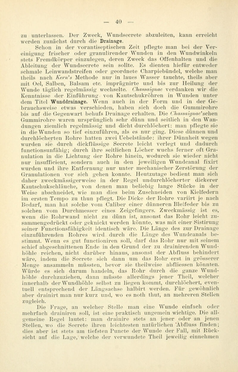 zu unterlassen. Der Zweck, Wundsecrete abzuleiten, kann erreicht werden zunächst durch die Drainage. Schon in der vorantiseptischen Zeit pflegte man bei der Ver- einigung frischer oder granulirender Wunden in den Wundwinkeln stets Fremdkörper einzulegen, deren Zweck das Offenhalten und die Ableitung der Wundsecrete sein sollte. Es dienten hiefür entweder schmale Leinwandstreifen oder geordnete Charpiebündel, welche man theils nach Kernes Methode nur in laues Wasser tauchte, theils aber mit Oel, Salben, Balsam etc. imprägnirte und bis zur Heilung der Wunde täglich regelmässig wechselte. Chaasaignac verdanken wir die Kenntnisse der Einführung von Kautschukröhren in Wunden unter dem Titel Wunddrainage. Wenn auch in der Form und in der Ge- brauchsweise etwas verschieden, haben sich doch die Gummirohre bis auf die Gegenwart behufs Drainage erhalten. Die Chassaignac^schQn Gummirohre waren ursprünglich sehr dünn und seitlich in den Wan- dungen ziemlich regelmässig und dicht durchlöchert: man pflegte sie in die Wunden so tief einzuführen, als es nur ging. Diese dünnen und durchlöcherten Rohre hatten zwei Uebelstände: ihrer Dünnheit wegen wurden sie durch dickflüssige Secrete leicht verlegt und dadurch functionsunfähig; durch ihre seitlichen Löcher wuchs ferner oft Gra- nulation in die Lichtung der Rohre hinein, wodurch sie wieder nicht nur insufficient, sondern auch in den jeweiligen Wundcanal fixirt wurden und ihre Entfernung nur unter mechanischer Zerstörung der Granulationen vor sich gehen konnte. Heutzutage bedient man sich daher zweckmässigerweise in der Regel undurchlöcherter dickerer Kautschukschläuche, von denen man beliebig lange Stücke in der Weise abschneidet, wie man dies beim Zuschneiden von Kielfedern im ersten Tempo zu thun pflegt. Die Dicke der Rohre variirt je nach Bedarf, man hat solche vom Caliber einer dünneren Bleifeder bis zu solchen vom Durchmesser eines Zeigefingers. Zweckmässig ist es, wenn die Rohrwand nicht zu dünn ist, ansonst das Rohr leicht zu- sammengedrückt oder geknickt werden könnte, w^as mit einer Sistirung seiner Functionsfähigkeit identisch wäre. Die Länge des zur Drainage einzuführenden Rohres wird durch die Länge des Wundcanals be- stimmt. Wenn es gut functioniren soll, darf das Rohr nur mit seinem schief abgeschnittenen Ende in den Grund der zu drainirenden Wund- höhle reichen, nicht darüber hinaus, ansonst der Abfluss behindert wäre, indem die Secrete sich dann um das Rohr erst in grösserer Menge ansammeln müssten, bevor sie theilweise abfliessen könnten. Würde es sich darum handeln, das Rohr durch die ganze Wund- höhle durchzuziehen, dann müsste allerdings jener Theil, welcher innerhalb der Wundhöhle selbst zu liegen kommt, durchlöchert, even- tuell entsprechend der Längsachse halbirt werden. Für gewöhnlich aber drainirt man nur kurz und, wo es noth thut, an mehreren Stellen zugleich. Die Frage, an welcher Stelle man eine Wunde einfach oder mehrfach drainiren soll, ist eine praktisch ungemein wichtige. Die all- gemeine Regel lautet: man drainire stets an jener oder an jenen Stellen, wo die Secrete ihren leichtesten natürlichen 'Abfluss finden; dies aber ist stets am tiefsten Puncte der Wunde der Fall, mit Rück- sicht auf die Lage, welche der verwundete Theil jeweilig einnehmen