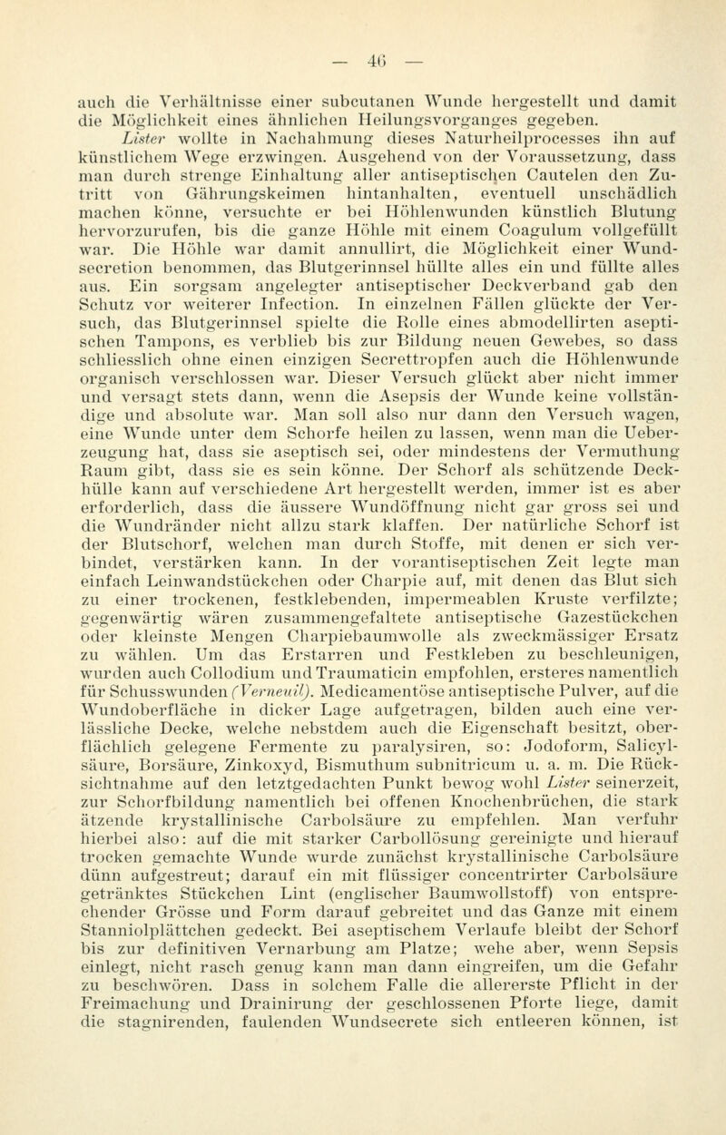 auch die Verhältnisse einer subcutanen Wunde hergestellt und damit die Möglichkeit eines ähnlichen HeilungsVorganges gegeben. Lister wollte in Nachahmung dieses Naturheilprocesses ihn auf künstlichem Wege erzwingen. Ausgehend von der Voraussetzung, dass man durch strenge Einlialtung aller antiseptischen Cautelen den Zu- tritt von Gährungskeimen hintanhalten, eventuell unschädlich machen k()nne, versuchte er bei Höhlenwunden künstlich Blutung hervorzurufen, bis die ganze Höhle mit einem Coagulum vollgefüllt war. Die Höhle war damit annullirt, die Möglichkeit einer Wund- secretion benommen, das Blutgerinnsel hüllte alles ein und füllte alles aus. Ein sorgsam angelegter antiseptischer Deckverband gab den Schutz vor weiterer Infection. In einzelnen Fällen glückte der Ver- such, das Blutgerinnsel spielte die Rolle eines abmodellirten asepti- schen Tampons, es verblieb bis zur Bildung neuen Gewebes, so dass schliesslich ohne einen einzigen Secrettropfen auch die Höhlenwunde organisch verschlossen war. Dieser Versuch glückt aber nicht immer und versagt stets dann, wenn die Asepsis der Wunde keine vollstän- dige und absolute war. Man soll also nur dann den Versuch wagen, eine Wunde unter dem Schorfe heilen zu lassen, wenn man die Ueber- zeugung hat, dass sie aseptisch sei, oder mindestens der Vermuthung Raum gibt, dass sie es sein könne. Der Schorf als schützende Deck- hülle kann auf verschiedene Art hergestellt werden, immer ist es aber erforderlich, dass die äussere Wundöffnung nicht gar gross sei und die Wundränder nicht allzu stark klaffen. Der natürliche Schorf ist der Blutschorf, welchen man durch Stoffe, mit denen er sich ver- bindet, verstärken kann. In der vorantiseptischen Zeit legte man einfach Leinwandstückchen oder Charpie auf, mit denen das Blut sich zu einer trockenen, festklebenden, impermeablen Kruste verfilzte; gegenwärtig wären zusammengefaltete antiseptische Gazestückchen oder kleinste Mengen Charpiebaumwolle als zweckmässiger Ersatz zu wählen. Um das Erstarren und Festkleben zu beschleunigen, wurden auch Collodium undTraumaticin empfohlen, ersteres namentlich für Schusswunden (Vernexdl). Medicamentöse antiseptische Pulver, auf die Wundoberfläche in dicker Lage aufgetragen, bilden auch eine ver- lässliche Decke, welche nebstdem auch die Eigenschaft besitzt, ober- flächlich gelegene Fermente zu paralysiren, so: Jodoform, Salicyl- säure, Borsäure, Zinkoxyd, Bismuthum subnitricum u. a. m. Die Rück- sichtnahme auf den letztgedachten Punkt bewog wohl Lister seinerzeit, zur Schorfbildung namentlich bei offenen Knochenbrüchen, die stark ätzende krystallinische Carbolsäure zu empfehlen. Man verfuhr hierbei also: auf die mit starker Carbollösung gereinigte und hierauf trocken gemachte Wunde wurde zunächst krystallinische Carbolsäure dünn aufgestreut; darauf ein mit flüssiger concentrirter Carbolsäure getränktes Stückchen Lint (englischer Baumwollstoff) von entspre- chender Grösse und Form darauf gebreitet und das Ganze mit einem Stanniolplättchen gedeckt. Bei aseptischem Verlaufe bleibt der Schorf bis zur definitiven Vernarbung am Platze; wehe aber, wenn Sepsis einlegt, nicht rasch genug kann man dann eingreifen, um die Gefahr zu beschwören. Dass in solchem Falle die allererste Pflicht in der Freimachung und Drainirung der geschlossenen Pforte liege, damit die stagnirenden, faulenden Wundsecrete sich entleeren können, ist