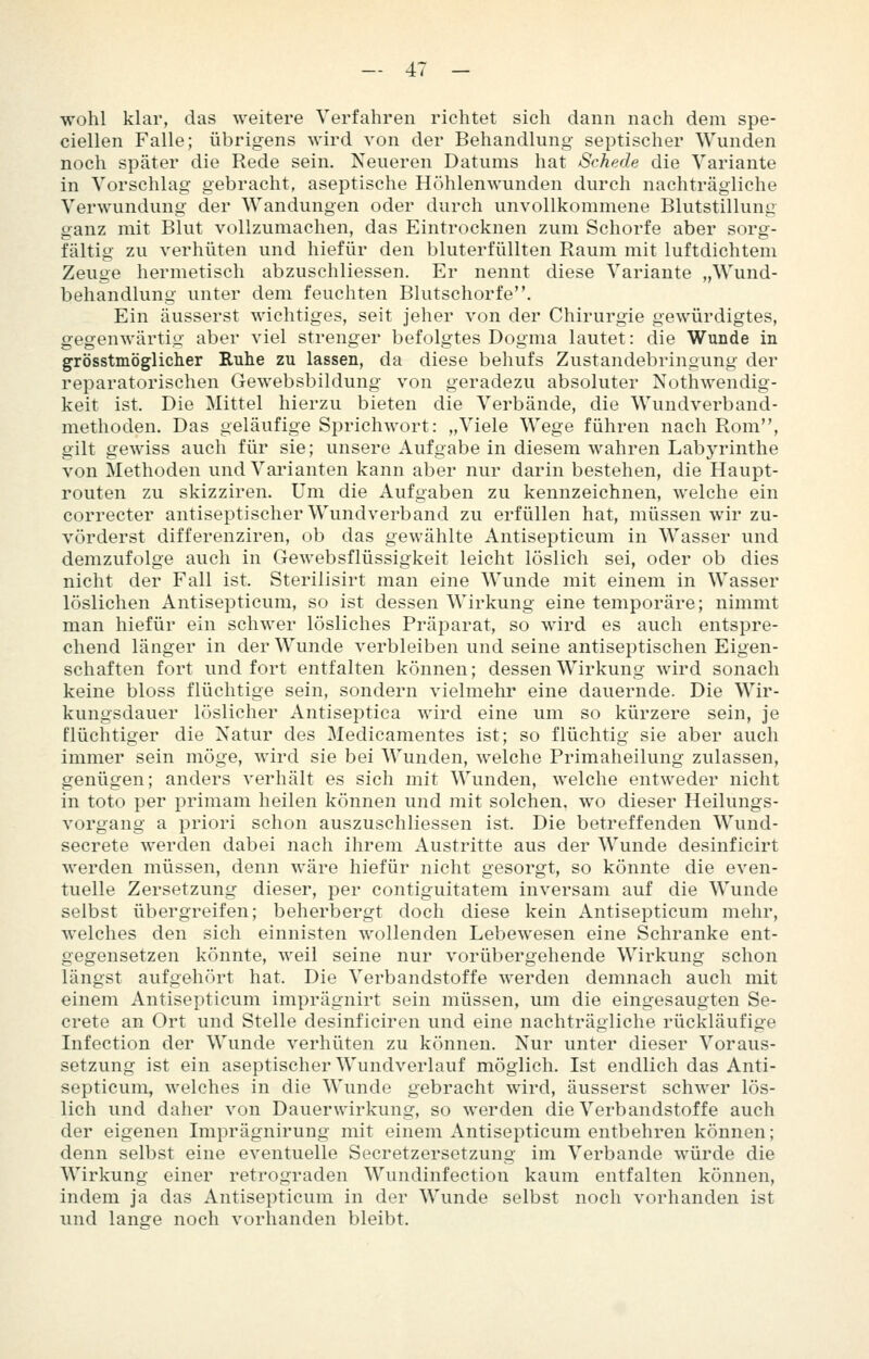wohl klar, das weitere Verfahren richtet sieh dann nach dem spe- ciellen Falle; übrigens wird von der Behandlung septischer Wunden noch später die Rede sein. Neueren Datums hat Schede die Variante in Vorschlag gebracht, aseptische Höhlen wunden durch nachträgliche Verwundung der Wandungen oder durch unvollkommene Blutstillung ganz mit Blut vollzumachen, das Eintrocknen zum Schorfe aber sorg- fältig zu verhüten und hiefür den bluterfüllten Raum mit luftdichtem Zeuge hermetisch abzuschliessen. Er nennt diese Variante „Wund- behandlung unter dem feuchten Blutschorfe. Ein äusserst wichtiges, seit jeher von der Chirurgie gewürdigtes, gegenwärtig aber viel strenger befolgtes Dogma lautet: die Wunde in grösstmöglicher Ruhe zu lassen, da diese behufs Zustandebringung der reparatorischen Gewebsbildung von geradezu absoluter Nothwendig- keit ist. Die Mittel hierzu bieten die Verbände, die Wundverband- methoden. Das geläufige Sprichwort: „Viele Wege führen nach Rom, gilt gewiss auch für sie; unsere Aufgabe in diesem wahren Labj'rinthe von Methoden und Varianten kann aber nur darin bestehen, die Haupt- routen zu skizziren. Um die Aufgaben zu kennzeichnen, welche ein correcter antiseptischer Wundverband zu erfüllen hat, müssen wir zu- vörderst differenziren, ob das gewählte Antisepticum in Wasser und demzufolge auch in Gewebsflüssigkeit leicht löslich sei, oder ob dies nicht der Fall ist. Sterilisirt man eine Wunde mit einem in Wasser löslichen Antisepticum, so ist dessen Wirkung eine temporäre; nimmt man hiefür ein schwer lösliches Präparat, so wird es auch entspre- chend länger in der Wunde verbleiben und seine antiseptischen Eigen- schaften fort und fort entfalten können; dessen Wirkung wird sonach keine bloss flüchtige sein, sondern vielmehr eine dauernde. Die Wir- kungsdauer löslicher Antiseptica wird eine um so kürzere sein, je flüchtiger die Natur des Medicamentes ist; so flüchtig sie aber auch immer sein möge, wird sie bei Wunden, welche Frimaheilung zulassen, genügen; anders verhält es sich mit Wunden, welche entweder nicht in toto per primam heilen können und mit solchen, wo dieser Heilungs- vorgang a priori schon auszuschliessen ist. Die betreffenden Wund- secrete werden dabei nach ihrem Austritte aus der Wunde desinficirt werden müssen, denn wäre hiefür nicht gesorgt, so könnte die even- tuelle Zersetzung dieser, per contiguitatem inversam auf die Wunde selbst übergreifen; beherbergt doch diese kein Antisepticum mehr, welches den sich einnisten wollenden Lebewesen eine Schranke ent- gegensetzen könnte, weil seine nur vorübergehende Wirkung schon längst aufgehört hat. Die Verbandstoffe werden demnach auch mit einem Antisepticum imprägnirt sein müssen, um die eingesaugten Se- crete an Ort und Stelle desinficiren und eine nachträgliche rückläufige Infection der Wunde verhüten zu können. Nur unter dieser Voraus- setzung ist ein aseptischer Wundverlauf möglich. Ist endlich das Anti- septicum, welches in die Wunde gebracht wird, äusserst schwer lös- lich und daher von Dauerwirkung, so werden die Verbandstoffe auch der eigenen Imprägnirung mit einem Antisepticum entbehren können; denn selbst eine eventuelle Secretzersetzung im Verbände würde die Wirkung einer retrograden Wundinfection kaum entfalten können, indem ja das Antisepticum in der Wunde selbst noch vorhanden ist und lange noch vorhanden bleibt.