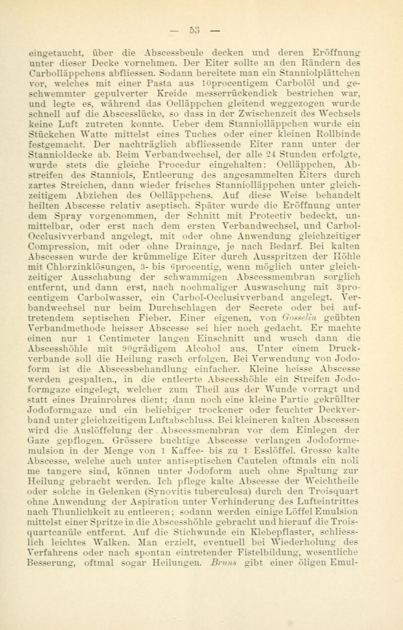 — OO eingetaucht, über die Absoessbeule decken und deren Eröffnung unter dieser Decke vornehmen. Der Eiter sollte an den Rändern des Carbolliippchens abfliessen. Sodann bereitete man ein Stauniolplättchen vor, welches mit einer Pasta aus lOprocentigem Carbolöl und ge- schwemmter gepulverter Kreide messerrückendick bestrichen war, und legte es, während das Oelläppchen gleitend weggezogen wiu'de schnell auf die Abscesslücke, so dass in der Zwischenzeit des Wechsels keine Luft zutreten konnte. Ueber dem Stanniolläppchen wurde ein Stückchen Watte mittelst eines Tuches oder einer kleinen Rollbinde festgemacht. Der nachträglich abfliessende Eiter rann unter der Stannioldecke ab. Beim Verbandwechsel, der alle C-t Stunden erfolgte, wurde stets die gleiche Procediir eingehalten: Oelläppchen. Ab- streifen des Stanniols, Entleerung des angesammelten Eiters durch zartes Streichen, dann wieder frisches Stanniolläppchen unter gleich- zeitigem Abziehen des Oelläppchens. Auf diese Weise behandelt heilten Abscesse relativ aseptisch. Später wurde die Eröffnung imter dem Spray vorgenommen, der Schnitt mit Protectiv bedeckt, un- mittelbar, oder erst nach dem ersten Verbandwechsel, und Carbol- Occlusivverband angelegt, mit oder ohne Anwendung gleichzeitiger Compression, mit oder ohne Drainage, je nach Bedarf. Bei kalten Abscessen wurde der krümmelige Eiter diu'ch Ausspritzen der Kohle mit Chlorzinklösungen, 3- bis t?procentig, wenn möglich unter gleich- zeitiger Ausschabung der schwammigen Abscessmembran sorglich entfernt, und dann erst, nach nochmaliger Auswaschung mit 3pro- centigem Carbolwasser, ein Carbol-Occlusivverband angelegt. Ver- bandwechsel nur beim Durchschlagen der Secrete oder bei auf- tretendem septischen Fieber. Einer eigenen, von Gosselin geübten Verbandmethode heisser Abscesse sei hier noch gedacht. Er machte einen nur l Centimeter langen Einschnitt und wusch dann die Abscesshöhle mit 9<^grädigem Alcohol aus. Unter einem Druck- verbande soll die Heilung rasch erfolgen. Bei Verwendung von Jodo- form ist die Abscessbehandlimg einfacher. Kleine heisse Abscesse werden gespalten., in die entleerte Abscesshöhle ein Streifen Jodo- formgaze eingelegt, welcher zum Theil aus der Wunde vorragt und statt eines Drainrohres dient; dann noch eine kleine Partie gekrüllter Jodoformgaze und ein beliebiger trockener oder feuchter Deckver- band unter gleichzeitigem Luftabschluss. Bei kleineren kalten Abscessen wird die Auslöffeiung der Abscessmembran vor dem Einlegen der Gaze gepflogen. Grössere buchtige Abscesse verlangen Jodoforme- mulsion in der Menge von 1 Kaffee- bis zu l Esslöffel. Grosse kalte Abscesse, welche auch unter antiseptischen Cautelen oftmals ein noli me längere sind, können unter Jodoform auch ohne Spaltung zur Heilung gebracht werden. Ich pflege kalte Abscesse der Weichtheile oder solche in Gelenken (Syuovitis tuberculosa) durch den Troisquart ohne Anwendung der Aspiration unter Verhinderung des Lufteintrittes nach Thunlichkeit zu entleeren; sodann werden einige Löffel Emulsion mittelst einer Spritze in die Abscesshöhle gebracht und hierauf die Trois- quartcanüle entfernt. Auf die Stichwunde ein Klebepflaster, schliess- lich leichtes Walken. Man erzielt, eventuell bei Wiederholung des Verfahrens oder nach spontan eintretender Fistelbildung, wesentliche Besserung, oftmal sogar Heilungen. Braus gibt einer öligen Emiü-