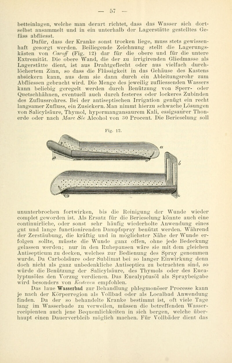betteinlagen, welche man derart richtet, dass das Wasser sich dort- selbst ansammelt und in ein unterhalb der Lagerstätte gestelltes Ge- fäss abfliesst. Dafür, dass der Ki'anke sonst trocken liege, muss stets gewissen- haft gesorgt werden. Beiliegende Zeichnung stellt die Lagerungs- kästen von Caroß (Fig. 12) dar für die obere und für die untere Extremität. Die obere Wand, die der zu irrigirenden Gliedmasse als Lagerstätte dient, ist aus Drahtgeflecht oder aus vielfach durch- löchertem Zinn, so dass die Flüssigkeit in das Gehäuse des Kastens absickern kann, aus dem sie dann durch ein Ableitungsrohr zum Abfliessen gebracht wird. Die Menge des jeweilig zufliessenden Wassers kann beliebig geregelt werden durch Benützung von Sperr- oder Qiietschhähnen, eventuell auch durch festeres oder lockeres Zubinden des Zuflussrohres. Bei der antiseptischen Irrigation genügt ein recht langsamer Zufluss, ein Zusickern. Man nimmt hierzu schwache Lösungen von Salicylsäure, Thymol, hypermangansaurem Kali, essigsaurer Thon- erde oder nach Marc See Alcohol von 30 Procent. Die Berieselung soll Fio:. 12. ununterbrochen fortwirken, bis die Reinigung der Wunde wieder complet geworden ist. Als Ersatz für die Berieselung könnte auch eine continuirliche, oder sonst sehr häufig wiederholte Anwendung eines gut und lange functionirenden Dampfspray benützt werden. Während der Zerstäubung, die kräftig und in möglichster Nähe der Wunde er- folgen sollte, müsste die Wunde ganz offen, ohne jede Bedeckung gelassen werden; nur in den Ruhepausen wäre sie mit dem gleichen Antisepticum zu decken, welches zur Bedienung des Spray genommen wurde. Da Carbolsäure oder Sublimat bei so langer Einwirkung denn doch nicht als ganz unbedenkliche Antiseptica zu betrachten sind, so würde die Benützung der Salicylsäure, des Thymols oder des Euca- lyptusöles den Vorzug verdienen. Das Eucalyptusöl als Spraybeigabe wird besonders von Kesfeven empfohlen. Das laue Wasserbad zur Behandlung phlegmonöser Processe kann je nach der Körperregion als Vollbad oder als Localbad Anwendung finden. Da der so behandelte Kranke bestimmt ist, oft viele Tage lang im Wasserbade zu verweilen, müssen die betreffenden Wasser- recipienten auch jene Bequemlichkeiten in sich bergen, welche über- haupt einen Dauerverbleib möglich machen. Für Vollbäder dient das