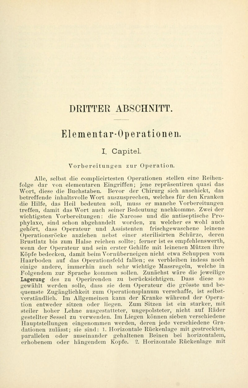 DRITTER ABSCHNITT. Elementar-Operationen. I. Capitel. Vorbereitungen zur Operation. Alle, selbst die complicirtesten Operationen stellen eine Reihen- folge dar von elementaren Eingriffen; jene repräsentiren quasi das Wort, diese die Buchstaben. Bevor der Chirurg sich anschickt, das betreffende inhaltsvolle Wort auszusprechen, welches für den Kranken die Hilfe, das Heil bedeuten soll, niuss er manche Vorbereitungen treffen, damit das Wort auch seiner Bedeutung nachkomme. Zwei der wichtigsten Vorbereitungen: die Narcose und die antiseptische Pro- phylaxe, sind schon abgehandelt worden, zu welcher es wohl auch gehört, dass Operateur und Assistenten frischgewaschene leinene Operationsröcke anziehen nebst einer sterilisirten Schürze, deren Brustlatz bis zum Halse reichen sollte; ferner ist es empfehlenswerth, wenn der Operateur und sein erster Gehilfe mit leinenen Mützen ihre Köpfe bedecken, damit beim Vornüberneigen nicht etwa Schuppen vom Haarboden auf das Operationsfeld fallen; es verbleiben indess noch einige andere, immerhin auch sehr wichtige Massregeln, welche in Folgendem zur Sprache kommen sollen. Zunächst wäre die jeweilige Lagerung des zu Operirenden zu berücksichtigen. Dass diese so gewählt werden solle, dass sie dem Operateur die grösste und be- quemste Zugänglichkeit zum Operationsplanum verschaffe, ist selbst- verständlich. Im Allgemeinen kann der Kranke während der Opera- tion entweder sitzen oder liegen. Zum Sitzen ist ein starker, mit steiler hoher Lehne ausgestatteter, ungepolsteter, nicht auf Räder gestellter Sessel zu verwenden. Im Liegen können sieben verschiedene Hauptstellungen eingenommen werden, deren jede verschiedene Gra- dationen zulässt; sie sind: 1. Horizontale Rückenlage mit gestreckten, parallelen oder auseinander gehaltenen Beinen bei horizontalem, erhobenem oder hängendem Kopfe. 2. Horizontale Rückenlage mit