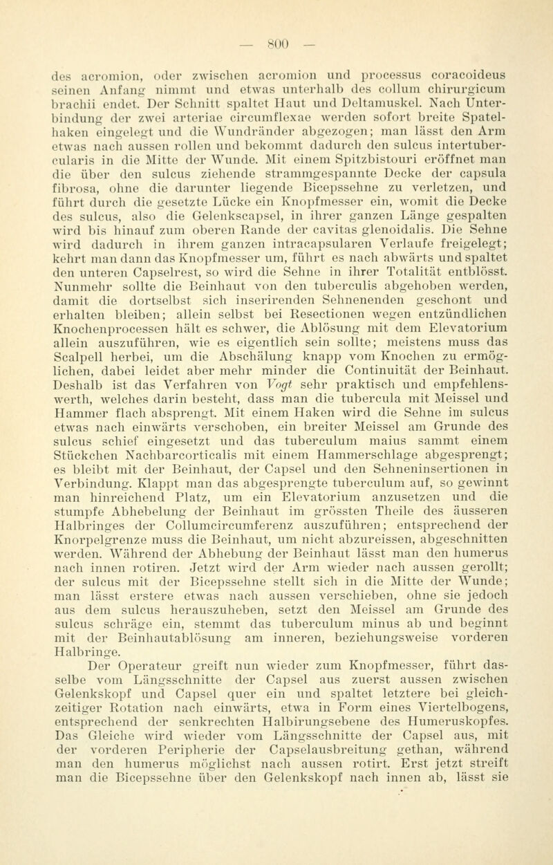 des acromion, oder zwischen acromion und processus coracoideus seinen Anfang nimmt und etwas unterhalb des colhim chirurgicum brachii endet. Der Schnitt spaltet Haut und Deltamuskel. Nach Unter- bindung der zwei arteriae circumflexae werden sofort breite Spatel- haken eingelegt und die Wundränder abgezogen; man lässt den Arm etwas nach aussen rollen und bekommt dadurch den sulcus intertuber- cularis in die Mitte der Wunde. Mit einem Spitzbistouri eröffnet man die über den sulcus ziehende strammgespannte Decke der Capsula fibrosa, ohne die darunter liegende Bicepssehne zu verletzen, und führt durch die gesetzte Lücke ein Knoi)fmesser ein, womit die Decke des sulcus, also die Gelenkscapsel, in ihrer ganzen Länge gespalten wird bis hinauf zum oberen Rande der cavitas glenoidalis. Die Sehne wird dadurch in ihrem ganzen intracapsularen Verlaufe freigelegt; kehrt man dann das Knopfmesser um, führt es nach abwärts und spaltet den unteren Capselrest, so wird die Sehne in ihrer Totalität entblösst. Nunmehr sollte die Beinhaut von den tuberculis abgehoben werden, damit die dortselbst sich inserirenden Sehnenenden geschont und erhalten bleiben; allein selbst bei Resectionen wegen entzündlichen Knochenprocessen hält es schwer, die Ablösung mit dem Elevatorium allein auszuführen, wie es eigentlich sein sollte; meistens muss das Scalpell herbei, um die Abschälung knapp vom Knochen zu ermög- lichen, dabei leidet aber mehr minder die Continuität der Beinhaut. Deshalb ist das Verfahren von Vogt sehr praktisch und empfehlens- werth, welches darin besteht, dass man die tubercula mit Meissel und Hammer flach absprengt. Mit einem Haken wird die Sehne im sulcus etwas nach einwärts verschoben, ein breiter Meissel am Grunde des sulcus schief eingesetzt und das tuberculum malus sammt einem Stückchen Nachbarcorticalis mit einem Hammerschlage abgesprengt; es bleibt mit der Beinhaut, der Capsel und den Sehneninsertionen in Verbindung. Klappt man das abgesprengte tuberculum auf, so gewinnt man hinreichend Platz, um ein Elevatorium anzusetzen und die stumpfe Abhebelung der Beinhaut im grössten Theile des äusseren Halbringes der Collumcircumferenz auszuführen; entsprechend der Knorpelgrenze muss die Beinhaut, um nicht abzureissen, abgeschnitten werden. Während der Abhebung der Beinhaut lässt man den humerus nach innen rotiren. Jetzt wird der Arm wieder nach aussen gerollt; der sulcus mit der Bicepssehne stellt sich in die Mitte der Wunde; man lässt erstere etwas nach aussen verschieben, ohne sie jedoch aus dem sulcus herauszuheben, setzt den Meissel am Grunde des sulcus schräge ein, stemmt das tuberculum minus ab und beginnt mit der Beinhautablösung am inneren, beziehungsweise vorderen Halbringe. Der Operateur greift nun wieder zum Knopfmesser, führt das- selbe vom Längsschnitte der Capsel aus zuerst aussen zwischen Gelenkskopf und Capsel quer ein und spaltet letztere bei gleich- zeitiger Rotation nach einwärts, etwa in Form eines Viertelbogens, entsprechend der senkrechten Halbirungsebene des Humeruskopfes. Das Gleiche wird wieder vom Längsschnitte der Capsel aus, mit der vorderen Peripherie der Capselausbreitung gethan, während man den humerus möglichst nach aussen rotirt. Erst jetzt streift man die Bicepssehne über den Gelenkskopf nach innen ab, lässt sie