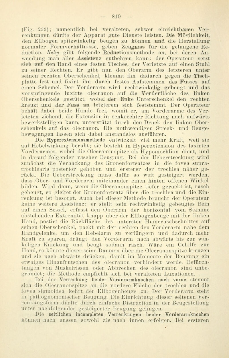 (Fiii'. 2SS); namentlich bei veralteten, schwer einriclitbaren Ver- renkungen dürfte der Apparat gute Dienste leisten. Die Möglichkeit, den Ellbogen spitzwinkelig beugen zu können und die Herstellung normaler Formverhältnisse, geben Zeugiiiss für die gelungene Re- duction. KeUi/ gibt folgende Reduetionsmethode an, bei deren An- wendung man aller Assistenz entbehren kann: der Operateur setzt sieh a-uf den Rand eines festen Tisches, der Verletzte auf einen Stuhl zu seiner Rechten. Er gibt nun den Oberarm des letzteren unter seinen rechten Oberschenkel, klemmt ihn dadurch gegen die Tisch- platte fest und fixirt ihn durch festes Aufstemmen des Fusses auf einen Schemel. Der Vorderarm wird rechtwinkelig gebeugt und das vorspringende luxirte olecranon auf die Vorderfläche des linken Oberschenkels gestützt, wobei der linke Unterschenkel den rechten Jo'euzt und der Fuss an letzterem sich feststemmt. Der Operateur beliält dabei beide Hände frei, womit er, am Vorderarme des Ver- letzten ziehend, die Extension in senkrechter Richtung nach aufwärts bewerkstelligen kann, unterstützt durch den Druck den linken Ober- schenkels auf das olecranon. Die nothwendigen Streck- und Beuge- bewegungen lassen sich dabei anstandslos ausführen. Die Hyperextensionsmethode entwickelt viel mehr Kraft, weil sie auf Hebelwirkung beruht; sie besteht in H3'perextension des luxirten Vorderarmes, wobei die Olecranonspitze als Hypomochlion dient, und in darauf folgender rascher Beugung. Bei der Ueberstreckung wird zunächst die Verhackung des Kronenfortsatzes in die fovea supra- trochlearis posterior gehoben und ersterer der trochlea näher ge- rückt. Die Ueberstreckung muss dafür so weit gasteigert werden, dass Ober- und Vorderarm miteinander einen hinten offenen Winkel bilden. Wird dann, wenn die Olecranonspitze tiefer gerückt ist, rasch gebeugt, so gleitet der Kronenfortsatz über die trochlea und die Ein- renkung ist besorgt. Auch bei dieser Methode braucht der Operateur keine weitere Assistenz: er stellt sein rechtwinkelig gebeugtes Bein auf einen Sessel, erfasst den Oberarm der horizontal vom Stamme abstehenden Extremität knapp über der Ellbogenbeuge mit der linken Hand, postirt die Rückfläche des untersten Humerusabschnittes auf seinen Oberschenkel, packt mit der rechten den Vorderarm nahe dem Handgelenke, um den Hebelarm zu verlängern und dadurch mehr Kraft zu sparen, drängt den Vorderarm nach abwärts bis zur win- keligen Knickung und beugt sodann rasch. Wäre ein Gehilfe zur Hand, so könnte dieser seine Daumen über die Olecranonspitze kreuzen und sie nach abwärts drücken, damit im Momente der Beugung ein etwaiges Hinaufrutschen des olecranon verhindert werde. Befürch- tungen von Muskelrissen oder Abbrechen des olecranon sind unbe- gründet; die Methode empfiehlt sich bei veralteten Luxationen. Bei der Verrenkucg beider Vorderarmknochen nach vorne stemmt sich die Olecranonspitze an die vordere Fläche der trochlea und die fovea sigmoidea kehrt der Ellbogenbeuge zu. Der Vorderarm steht in pathognomonischer Beugung. Die Einrichtung dieser seltenen Ver- renkungsform dürfte durch einfache Distraction in der Beugestellung unter nachfolgender gesteigerter Beugung gelingen. Die seitlichen incompleten Verrenkungen beider Vorderarmknochen können nach aussen sowohl als nach innen erfolgen. Bei ersteren