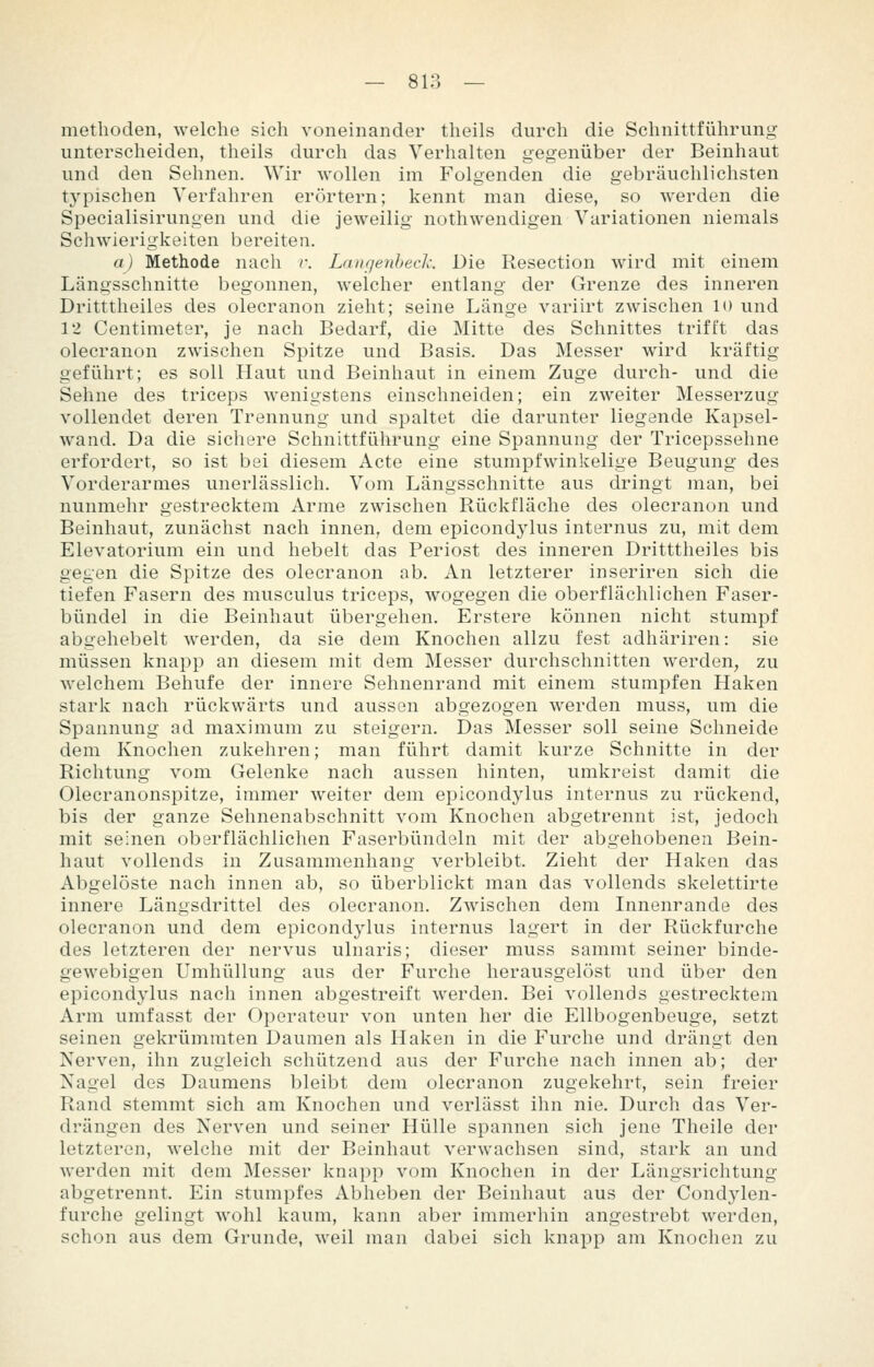 methoden, welche sich voneinander tlieils durch die Schnittführung unterscheiden, theils durch das Verhalten gegenüber der Beinhaut und den Sehnen. Wir wollen im Folgenden die gebräuchlichsten typischen Verfahren erörtern; kennt man diese, so werden die Specialisirungen und die jeweilig nothwendigen Variationen niemals Schwierigkeiten bereiten. a) Methode nach r. Langeiihecl: Die Resection wird mit einem Längsschnitte begonnen, welcher entlang der Grenze des inneren Dritttheiles des olecranon zieht; seine Länge variirt zwischen U) und 12 Centimeter, je nach Bedarf, die Mitte des Schnittes trifft das olecranon zwischen Spitze und Basis. Das Messer wird kräftig geführt; es soll Haut und Beinhaut in einem Zuge durch- und die Sehne des triceps wenigstens einschneiden; ein zweiter Messerzug vollendet deren Trennung und spaltet die darunter liegende Kapsel- wand. Da die sichere Schnittführung eine Spannung der Tricepssehne erfordert, so ist bei diesem Acte eine stumpfwinkelige Beugung des Vorderarmes unerlässlich. Vom Längsschnitte aus dringt man, bei nunmehr gestrecktem Arme zwischen Rückfläche des olecranon und Beinhaut, zunächst nach innen, dem epicondylus internus zu, mit dem Elevatorium ein und hebelt das Periost des inneren Dritttheiles bis gegen die Spitze des olecranon ab. An letzterer inseriren sich die tiefen Fasern des musculus triceps, wogegen die oberflächlichen Faser- bündel in die Beinhaut übergehen. Erstere können nicht stumpf abgehebelt werden, da sie dem Knochen allzu fest adhäriren: sie müssen knapp an diesem mit dem Messer durchschnitten werden, zu welchem Behufe der innere Sehnenrand mit einem stumpfen Haken stark nach rückwärts und aussen abgezogen werden muss, um die Spannung ad maximum zu steigern. Das Messer soll seine Schneide dem Knochen zukehren; man führt damit kurze Schnitte in der Richtung vom Gelenke nach aussen hinten, umkreist damit die Olecranonspitze, immer weiter dem epicondylus internus zu rückend, bis der ganze Sehnenabschnitt vom Knochen abgetrennt ist, jedoch mit seinen oberflächlichen Faserbündeln mit der abgehobenen Bein- haut vollends in Zusammenhang verbleibt. Zieht der Haken das Abgelöste nach innen ab, so überblickt man das vollends skelettirte innere Längsdrittel des olecranon. Zwischen dem Innenrande des olecranon und dem epicondylus internus lagert in der Rückfurche des letzteren der nervus ulnaris; dieser muss sammt seiner binde- gewebigen Umhüllung aus der Furche herausgelöst und über den epicondylus nach innen abgestreift werden. Bei vollends gestrecktem Arm umfasst der Operateur von unten her die Ellbogenbeuge, setzt seinen gekrümmten Daumen als Haken in die Furche und drängt den Nerven, ihn zugleich schützend aus der Furche nach innen ab; der Kagel des Daumens bleibt dem olecranon zugekehrt, sein freier Rand stemmt sich am Knochen und verlässt ihn nie. Durch das Ver- drängen des Nerven und seiner Hülle spannen sich jene Theile der letzteren, welche mit der Beinhaut verwachsen sind, stark an und werden mit dem Messer knapp vom Knochen in der Längsrichtung abgetrennt. Ein stumpfes Abheben der Beinhaut aus der Condylen- furche gelingt wohl kaum, kann aber immerhin angestrebt werden, schon aus dem Grunde, weil man dabei sich knapp am Knochen zu