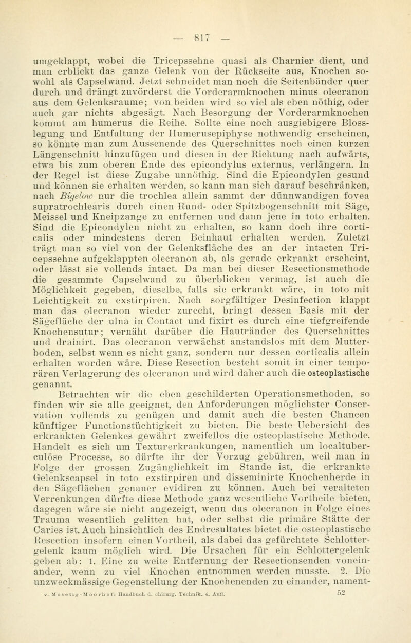 umgeklappt, wobei die Tricepssehne quasi als Charnier dient, und man erblickt das ganze Gelenk von der Rückseite aus, Knochen so- wohl als Capsehvand. Jetzt schneidet man noch die Seitenbänder quer durch und drängt zuvörderst die Vorderarmknochen minus olecranon aus dem Gelenksraume; von beiden wird so viel als eben nöthig, oder auch gar nichts abgesägt. Nach Besorgung der Yorderarmknochen kommt am humerus die Reihe. Sollte eine noch ausgiebigere Bloss- legung und Entfaltung der Humerusepiphyse nothwendig erscheinen, so könnte man zum Aussenende des Querschnittes noch einen kurzen Längenschnitt hinzufügen und diesen in der Richtung nach aufwärts, etwa bis zum oberen Ende des epicondylus externus, verlängern. In der Regel ist diese Zugabe unnöthig. Sind die Epicondylen gesund und können sie erhalten werden, so kann man sich darauf beschränken, nach Bigeloic nur die trochlea allein sammt der dünnwandigen fovea supratrochlearis durch einen Rund- oder Spitzbogenschnitt mit Säge, Meissel und Kneipzange zu entfernen und dann jene in toto erhalten. Sind die Epicondj'len nicht zu erhalten, so kann doch ihre corti- calis oder mindestens deren Beinhaut erhalten werden. Zuletzt trägt man so viel von der Gelenksfläche des an der intacten Tri- cepssehne aufgeklappten olecranon ab, als gerade erkrankt erscheint, oder lässt sie vollends intact. Da man bei dieser Resectionsmethode die gesammte Capsehvand zu überblicken vermag, ist auch die Möglichkeit gegeben, dieselbe, falls sie erkrankt wäre, in toto mit Leichtigkeit zu exstirpiren. Nach sorgfältiger Desinfection klappt man das olecranon wieder zurecht, bringt dessen Basis mit der Sägefläche der ulna in Contact und fixirt es durch eine tiefgreifende Knochensutur; vernäht darüber die Hautränder des Querschnittes und drainirt. Das olecranon verwächst anstandslos mit dem Mutter- boden, selbst wenn es nicht ganz, sondern nur dessen corticalis allein erhalten worden wäre. Diese Resection besteht somit in einer tempo- rären Verlagerung des olecranon und wird daher auch die osteoplastische genannt. Betrachten wir die eben geschilderten Operationsmethoden, so finden wir sie alle geeignet, den Anforderungen möglichster Conser- vation vollends zu genügen und damit auch die besten Chancen künftiger Functionstüchtigkeit zu bieten. Die beste Uebersicht des erkrankten Gelenkes gewährt zweifellos die osteoplastische Methode. Handelt es sich um Texturerkrankungen, namentlich um localtuber- culöse Processe, so dürfte ihr der Vorzug gebühren, weil man in Folge der grossen Zugänglichkeit im Stande ist, die erkrankta Gelenkscapsel in toto exstirpiren und disseminirte Knochenherde in den Sägeflächen genauer evidiren zu können. Auch bei veralteten Verrenkungen dürfte diese Methode ganz wesentliche Vortheile bieten, dagegen wäre sie nicht angezeigt, wenn das olecranon in Folge eines Trauma wesentlich gelitten hat, oder selbst die primäre Stätte der Caries ist. Auch hinsichtlich des Endresultates bietet die osteoplastische Resection insofern einen Vortheil, als dabei das gefürchtete Schlotter- gelenk kaum möglich wird. Die Ursachen für ein Schlottergelenk geben ab: 1. Eine zu weite Entfernung der Resectionsenden vonein- ander, wenn zu viel Knochen entnommen werden musste. 2, Die unzweckmässige Gegenstellung der Knochenenden zu einander, nament- V. M ose tis-M 0 o rhof: Handbuch d. chinng. Technik. 4. Aull. 52