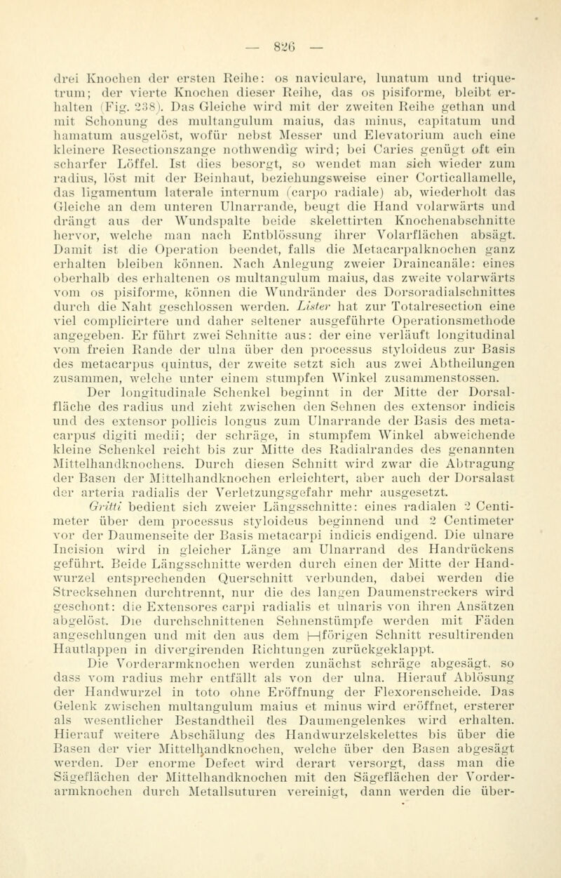 drei Knochen der ersten Reihe: os naviculare, lunatum und trique- trum; der vierte Knochen dieser Reihe, das os pisiforme, bleibt er- halten (Fig. 238j. Das Gleiche wird mit der zweiton Reihe gethan und mit Schonung des multangulum malus, das minus, capitatum und hamatum ausgelöst, wofür nebst Messer und Elevatorium auch eine kleinere Resectionszange nothwendig wird; bei Caries genügt oft ein scharfer Löffel. Ist dies besorgt, so wendet man sich wieder zum radius, löst mit der Beinhaut, beziehungsweise einer Corticallamelle, das ligamentum laterale internum (carpo radiale) ab, wiederholt das Gleiche an dem unteren Ulnarrande, beugt die Hand volarwärts und drängt aus der Wundspalte beide skelettirten Knochenabschnitte hervor, welche man nach Entblössung ihrer Volarflächen absägt. Damit ist die Operation beendet, falls die Metacarpalknochen ganz erhalten bleiben können. Nach Anlegung zweier Draincanäle: eines oberhalb des erhaltenen os multangulum maius, das zweite volarwärts vom os pisiforme, können die Wundränder des Dorsoradialschnittes durch die Naht geschlossen werden. Lister hat zur Totalresection eine viel complicirtere und daher seltener ausgeführte Operationsmethode angegeben. Erführt zwei Schnitte aus: dereine verläuft longitudinal vom freien Rande der ulna über den processus styloideus zur Basis des metacarpus quintus, der zweite setzt sich aus zwei Abtheilungen zusammen, welche unter einem stumpfen Winkel zusammenstossen. Der longitudinale Schenkel beginnt in der Mitte der Dorsal- fläche des radius und zieht zwischen den Sehnen des extensor indicis und des extensor pollicis longus zum Ulnarrande der Basis des meta- carpug digiti medii; der schräge, in stumpfem Winkel abweichende kleine Schenkel reicht bis zur Mitte des Radialrandes des genannten Mittelhandknochens. Durch diesen Schnitt wird zwar die Abtragung der Basen der Mittelhandknochen erleichtert, aber auch der Dorsalast der arteria radialis der Verletzungsgefahr mehr ausgesetzt. Gritti bedient sich zvv'eier Längsschnitte: eines radialen 2 Centi- meter über dem processus styloideus beginnend und 2 Centimeter vor der Daumenseite der Basis metacarpi indicis endigend. Die ulnare Incision wird in gleicher Länge am Ulnarrand des Handrückens geführt. Beide Längsschnitte werden durch einen der Mitte der Hand- wurzel entsprechenden Querschnitt verbunden, dabei werden die Strecksehnen durchtrennt, nur die des langen Daumenstreckers wird geschont: die Extensores carpi radialis et ulnaris von ihren Ansätzen abgelöst. Die durchschnittenen Sehnenstümpfe werden mit Fäden angeschlungen und mit den aus dem Hförigen Schnitt resultirenden Hautlappen in divergirenden Richtungen zurückgeklappt. Die Vorderarmknochen werden zunächst schräge abgesägt, so dass vom radius mehr entfällt als von der ulna. Hierauf Ablösung der Handwurzel in toto ohne Eröffnung der Flexorenscheide. Das Gelenk zwischen multangulum maius et minus wird eröffnet, ersterer als wesentlicher Bestandtheil des Daumengelenkes wird erhalten. Hierauf weitere Abschälung des Handwurzelskelettes bis über die Basen der vier Mittell^andknochen, welche über den Basen abgesägt werden. Der enorme Defect wird derart versorgt, dass man die Sägeflächen der Mittelhandknochen mit den Sägeflächen der Vorder- armknochen durch Metallsuturen vereinigt, dann werden die über-
