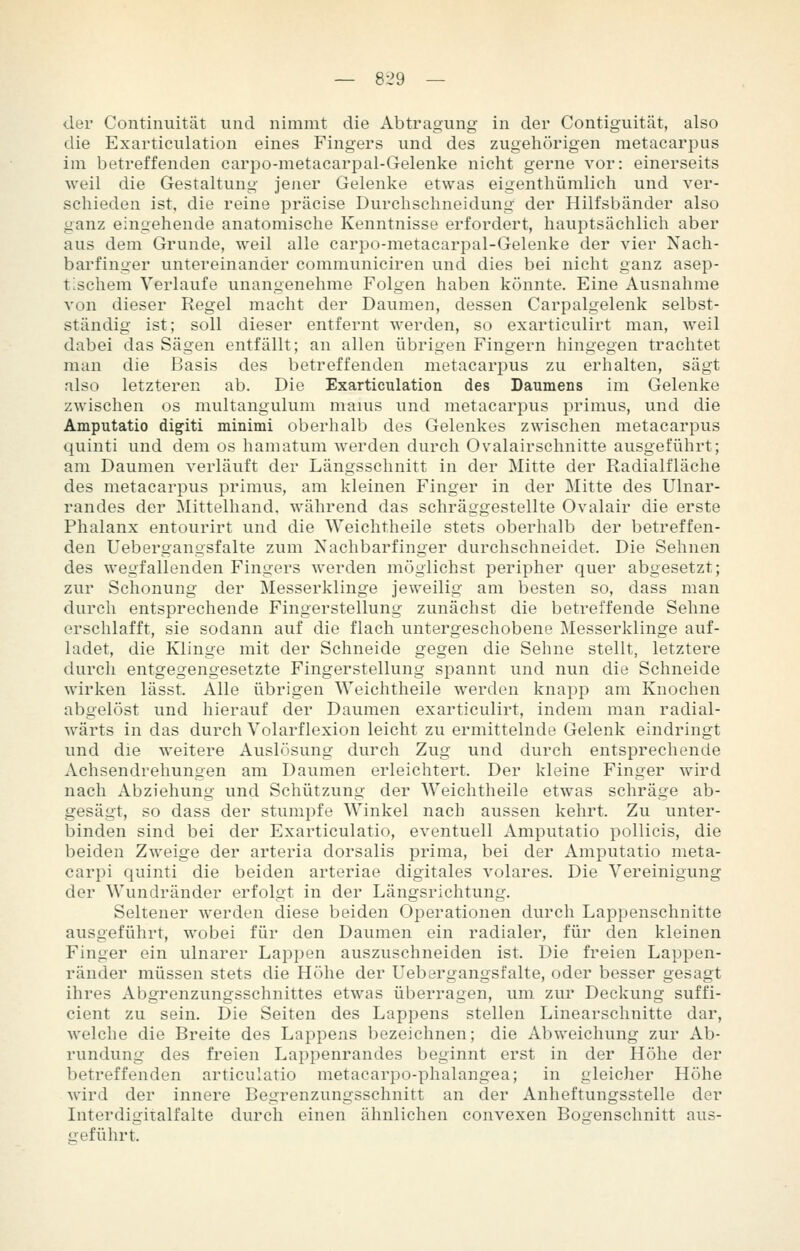 — 8-29 — der Continuität und nimmt die Abtragung in der Contiguität, also die Exarticulation eines Fingers und des zugehörigen raetacarpus im betreffenden earpo-metacarpal-Gelenke nicht gerne vor: einerseits weil die Gestaltung jener Gelenke etwas eigenthümlich und ver- schieden ist, die reine präcise Durchschneidung der Hilfsbänder also ganz eingehende anatomische Kenntnisse erfordert, hauptsächlich aber aus dem Grunde, weil alle carpo-metacarpal-Gelenke der vier Nach- barfinger untereinander communiciren und dies bei nicht ganz asep- tischem Verlaufe unangenehme Folgen haben könnte. Eine Ausnahme von dieser Regel macht der Daumen, dessen Carpalgelenk selbst- ständig ist; soll dieser entfernt werden, so exarticulirt man, weil dabei das Sägen entfällt; an allen übrigen Fingern hingegen trachtet man die Basis des betreffenden metacarpus zu erhalten, sägt also letzteren ab. Die Exarticulation des Daumens im Gelenke zwischen os multangulum mauis und metacarpus primus, und die Amputatio digiti minimi oberhalb des Gelenkes zwischen metacarpus quinti und dem os hamatum werden durch Ovalairschnitte ausgeführt; am Daumen verläuft der Längsschnitt in der Mitte der Radialfläche des metacarpus primus, am kleinen Finger in der Mitte des Ulnar- randes der Mittelhand, während das schräggestellte Ovalair die erste Phalanx entourirt und die Weichtheile stets oberhalb der betreffen- den Uebergangsfalte zum Xachbarfinger durchschneidet. Die Sehnen des wegfallenden Fingers werden möglichst peripher quer abgesetzt; zur Schonung der Messerklinge jeweilig am besten so, dass man durch entsprechende Fingerstellung zunächst die betreffende Sehne erschlafft, sie sodann auf die flach untergeschobene Messerklinge auf- ladet, die Klinge mit der Schneide gegen die Sehne stellt, letztere durch entgegengesetzte Fingerstellung spannt und nun die Schneide wirken lässt. Alle übrigen Weichtheile werden knapp am Knochen abgelöst und hierauf der Daumen exarticulirt, indem man radial- wärts in das durch Volarflexion leicht zu ermittelnde Gelenk eindringt und die weitere Auslösung durch Zug und durch entsprechende Achsendrehungen am Daumen erleichtert. Der kleine Finger wird nach Abziehung und Schützung der Weichtheile etwas schräge ab- gesägt, so dass der stumpfe Winkel nach aussen kehrt. Zu unter- binden sind bei der Exarticulatio, eventuell Amputatio pollicis, die beiden Zweige der arteria dorsalis prima, bei der Amputatio meta- carpi quinti die beiden artoriae digitales volares. Die Vereinigung der Wundränder erfolgt in der Längsrichtung. Seltener werden diese beiden Operationen durch Lappenschnitte ausgeführt, wobei für den Daumen ein radialer, für den kleinen Finger ein ulnarer Lappen auszuschneiden ist. Die freien Lappen- ränder müssen stets die Höhe der Uebergangsfalte, oder besser gesagt ihres Abgrenzungsschnittes etwas überragen, um zur Deckung suffi- cient zu sein. Die Seiten des Lappens stellen Linearschnitte dar, welche die Breite des Lappens bezeichnen; die Abweichung zur Ab- rundung des freien Lappenrandes beginnt erst in der Höhe der betreffenden articulatio metacarpo-phalangea; in gleicher Höhe Avird der innere Begrenzungsschnitt an der Anheftungsstelle der Interdigitalfalte durch einen ähnlichen convexen Bogenschnitt aus- geführt.